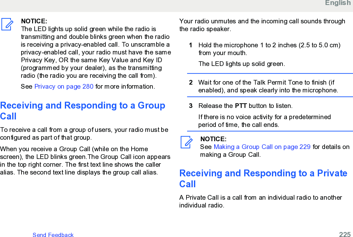 NOTICE:The LED lights up solid green while the radio istransmitting and double blinks green when the radiois receiving a privacy-enabled call. To unscramble aprivacy-enabled call, your radio must have the samePrivacy Key, OR the same Key Value and Key ID(programmed by your dealer), as the transmittingradio (the radio you are receiving the call from).See Privacy on page 280 for more information.Receiving and Responding to a GroupCallTo receive a call from a group of users, your radio must beconfigured as part of that group.When you receive a Group Call (while on the Homescreen), the LED blinks green.The Group Call icon appearsin the top right corner. The first text line shows the calleralias. The second text line displays the group call alias.Your radio unmutes and the incoming call sounds throughthe radio speaker.1Hold the microphone 1 to 2 inches (2.5 to 5.0 cm)from your mouth.The LED lights up solid green.2Wait for one of the Talk Permit Tone to finish (ifenabled), and speak clearly into the microphone.3Release the PTT button to listen.If there is no voice activity for a predeterminedperiod of time, the call ends.NOTICE:See Making a Group Call on page 229 for details onmaking a Group Call.Receiving and Responding to a PrivateCallA Private Call is a call from an individual radio to anotherindividual radio.EnglishSend Feedback   225