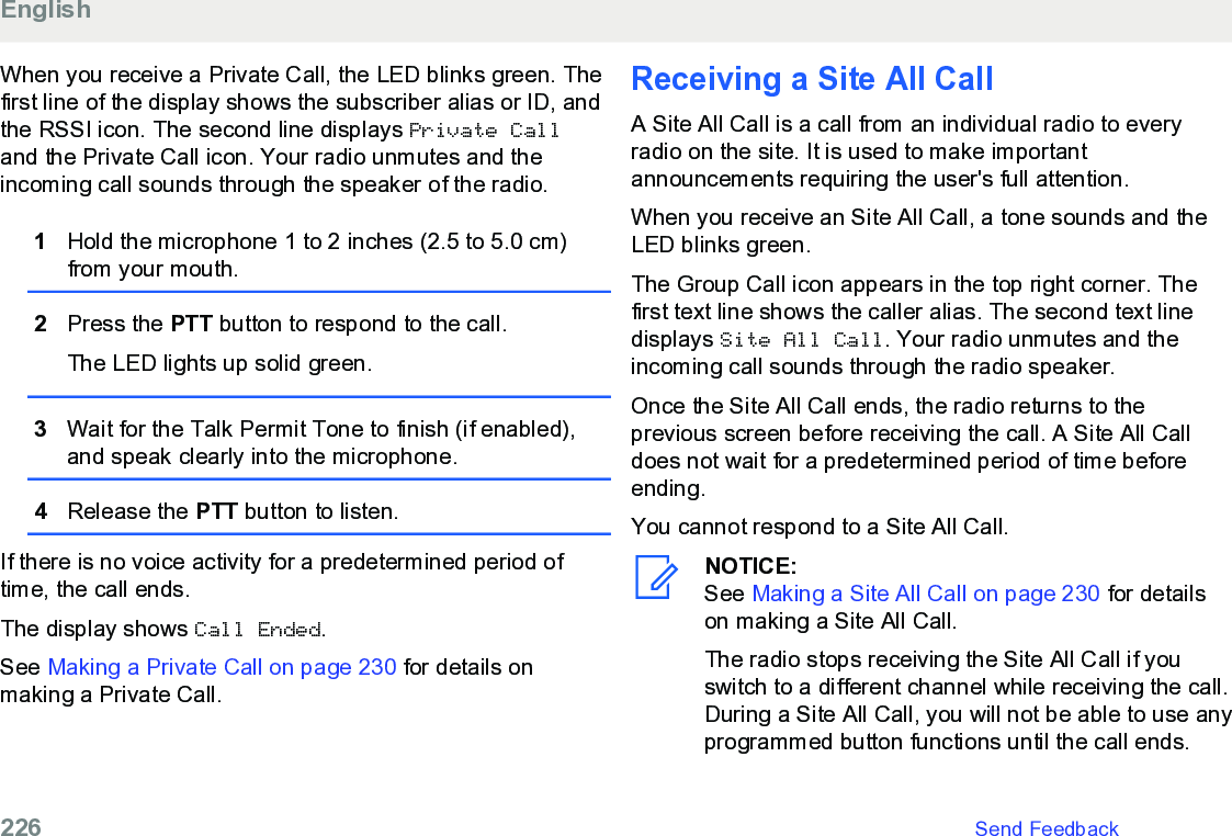 When you receive a Private Call, the LED blinks green. Thefirst line of the display shows the subscriber alias or ID, andthe RSSI icon. The second line displays Private Calland the Private Call icon. Your radio unmutes and theincoming call sounds through the speaker of the radio.1Hold the microphone 1 to 2 inches (2.5 to 5.0 cm)from your mouth.2Press the PTT button to respond to the call.The LED lights up solid green.3Wait for the Talk Permit Tone to finish (if enabled),and speak clearly into the microphone.4Release the PTT button to listen.If there is no voice activity for a predetermined period oftime, the call ends.The display shows Call Ended.See Making a Private Call on page 230 for details onmaking a Private Call.Receiving a Site All CallA Site All Call is a call from an individual radio to everyradio on the site. It is used to make importantannouncements requiring the user&apos;s full attention.When you receive an Site All Call, a tone sounds and theLED blinks green.The Group Call icon appears in the top right corner. Thefirst text line shows the caller alias. The second text linedisplays Site All Call. Your radio unmutes and theincoming call sounds through the radio speaker.Once the Site All Call ends, the radio returns to theprevious screen before receiving the call. A Site All Calldoes not wait for a predetermined period of time beforeending.You cannot respond to a Site All Call.NOTICE:See Making a Site All Call on page 230 for detailson making a Site All Call.The radio stops receiving the Site All Call if youswitch to a different channel while receiving the call.During a Site All Call, you will not be able to use anyprogrammed button functions until the call ends.English226   Send Feedback