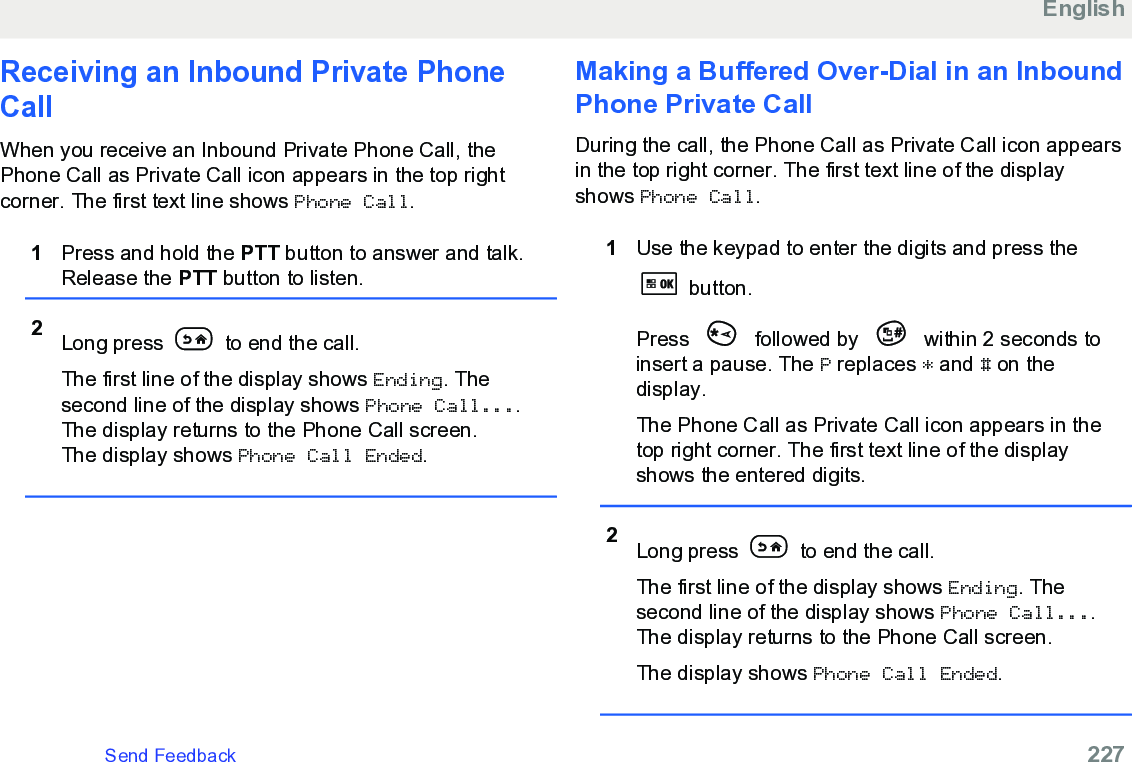 Receiving an Inbound Private PhoneCallWhen you receive an Inbound Private Phone Call, thePhone Call as Private Call icon appears in the top rightcorner. The first text line shows Phone Call.1Press and hold the PTT button to answer and talk.Release the PTT button to listen.2Long press   to end the call.The first line of the display shows Ending. Thesecond line of the display shows Phone Call....The display returns to the Phone Call screen.The display shows Phone Call Ended.Making a Buffered Over-Dial in an InboundPhone Private CallDuring the call, the Phone Call as Private Call icon appearsin the top right corner. The first text line of the displayshows Phone Call.1Use the keypad to enter the digits and press the button.Press   followed by   within 2 seconds toinsert a pause. The P replaces * and # on thedisplay.The Phone Call as Private Call icon appears in thetop right corner. The first text line of the displayshows the entered digits.2Long press   to end the call.The first line of the display shows Ending. Thesecond line of the display shows Phone Call....The display returns to the Phone Call screen.The display shows Phone Call Ended.EnglishSend Feedback   227