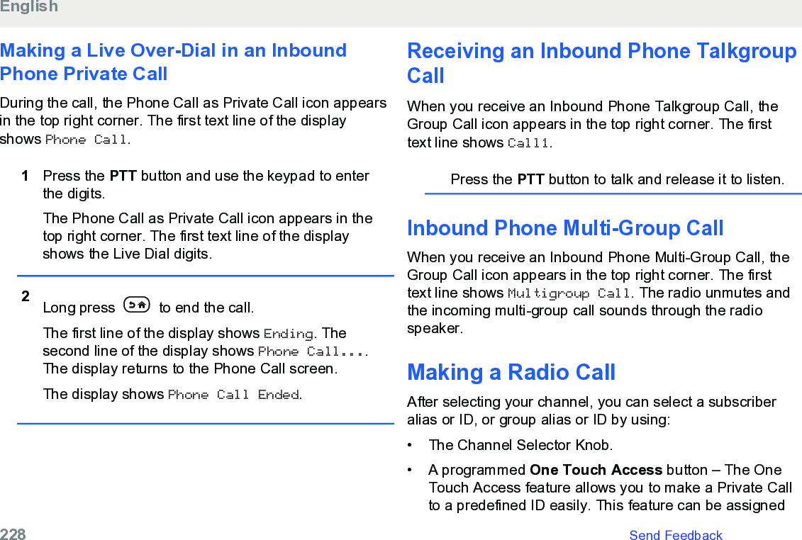 Making a Live Over-Dial in an InboundPhone Private CallDuring the call, the Phone Call as Private Call icon appearsin the top right corner. The first text line of the displayshows Phone Call.1Press the PTT button and use the keypad to enterthe digits.The Phone Call as Private Call icon appears in thetop right corner. The first text line of the displayshows the Live Dial digits.2Long press   to end the call.The first line of the display shows Ending. Thesecond line of the display shows Phone Call....The display returns to the Phone Call screen.The display shows Phone Call Ended.Receiving an Inbound Phone TalkgroupCallWhen you receive an Inbound Phone Talkgroup Call, theGroup Call icon appears in the top right corner. The firsttext line shows Call1.Press the PTT button to talk and release it to listen.Inbound Phone Multi-Group CallWhen you receive an Inbound Phone Multi-Group Call, theGroup Call icon appears in the top right corner. The firsttext line shows Multigroup Call. The radio unmutes andthe incoming multi-group call sounds through the radiospeaker.Making a Radio CallAfter selecting your channel, you can select a subscriberalias or ID, or group alias or ID by using:• The Channel Selector Knob.• A programmed One Touch Access button – The OneTouch Access feature allows you to make a Private Callto a predefined ID easily. This feature can be assignedEnglish228   Send Feedback