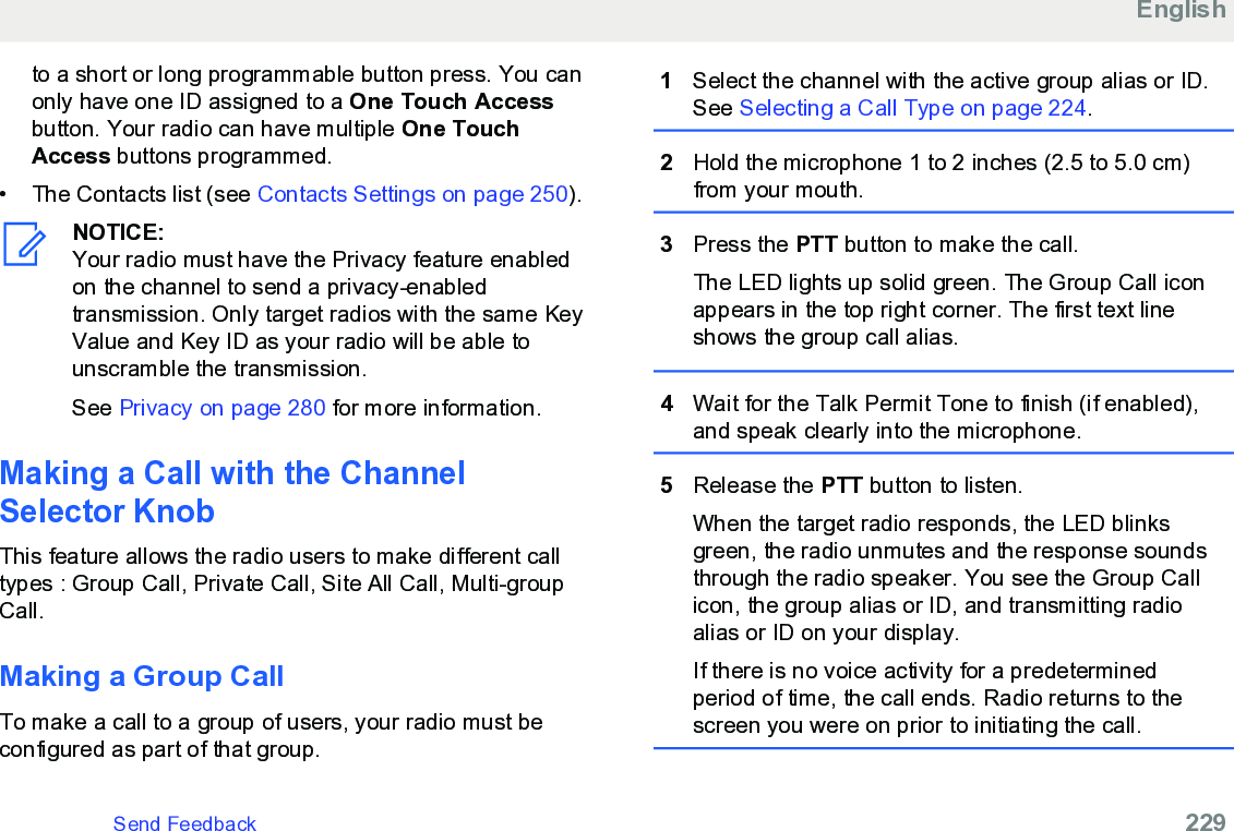 to a short or long programmable button press. You canonly have one ID assigned to a One Touch Accessbutton. Your radio can have multiple One TouchAccess buttons programmed.• The Contacts list (see Contacts Settings on page 250).NOTICE:Your radio must have the Privacy feature enabledon the channel to send a privacy-enabledtransmission. Only target radios with the same KeyValue and Key ID as your radio will be able tounscramble the transmission.See Privacy on page 280 for more information.Making a Call with the ChannelSelector KnobThis feature allows the radio users to make different calltypes : Group Call, Private Call, Site All Call, Multi-groupCall.Making a Group CallTo make a call to a group of users, your radio must beconfigured as part of that group.1Select the channel with the active group alias or ID.See Selecting a Call Type on page 224.2Hold the microphone 1 to 2 inches (2.5 to 5.0 cm)from your mouth.3Press the PTT button to make the call.The LED lights up solid green. The Group Call iconappears in the top right corner. The first text lineshows the group call alias.4Wait for the Talk Permit Tone to finish (if enabled),and speak clearly into the microphone.5Release the PTT button to listen.When the target radio responds, the LED blinksgreen, the radio unmutes and the response soundsthrough the radio speaker. You see the Group Callicon, the group alias or ID, and transmitting radioalias or ID on your display.If there is no voice activity for a predeterminedperiod of time, the call ends. Radio returns to thescreen you were on prior to initiating the call.EnglishSend Feedback   229