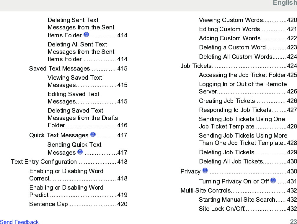 Deleting Sent TextMessages from the SentItems Folder   ............... 414Deleting All Sent TextMessages from the SentItems Folder ................... 414Saved Text Messages............... 415Viewing Saved TextMessages........................415Editing Saved TextMessages........................415Deleting Saved TextMessages from the DraftsFolder.............................. 416Quick Text Messages   ........... 417Sending Quick TextMessages   ...................417Text Entry Configuration....................... 418Enabling or Disabling WordCorrect....................................... 418Enabling or Disabling WordPredict........................................419Sentence Cap............................ 420Viewing Custom Words..............420Editing Custom Words............... 421Adding Custom Words............... 422Deleting a Custom Word............423Deleting All Custom Words........ 424Job Tickets............................................424Accessing the Job Ticket Folder 425Logging In or Out of the RemoteServer........................................ 426Creating Job Tickets.................. 426Responding to Job Tickets.........427Sending Job Tickets Using OneJob Ticket Template...................428Sending Job Tickets Using MoreThan One Job Ticket Template..428Deleting Job Tickets...................429Deleting All Job Tickets..............430Privacy   .............................................430Turning Privacy On or Off   ..... 431Multi-Site Controls................................ 432Starting Manual Site Search...... 432Site Lock On/Off.........................432EnglishSend Feedback   23