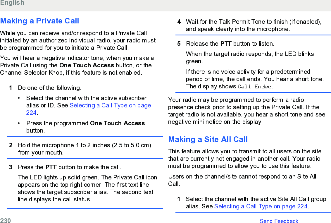 Making a Private CallWhile you can receive and/or respond to a Private Callinitiated by an authorized individual radio, your radio mustbe programmed for you to initiate a Private Call.You will hear a negative indicator tone, when you make aPrivate Call using the One Touch Access button, or theChannel Selector Knob, if this feature is not enabled.1Do one of the following.•Select the channel with the active subscriberalias or ID. See Selecting a Call Type on page224.• Press the programmed One Touch Accessbutton.2Hold the microphone 1 to 2 inches (2.5 to 5.0 cm)from your mouth.3Press the PTT button to make the call.The LED lights up solid green. The Private Call iconappears on the top right corner. The first text lineshows the target subscriber alias. The second textline displays the call status.4Wait for the Talk Permit Tone to finish (if enabled),and speak clearly into the microphone.5Release the PTT button to listen.When the target radio responds, the LED blinksgreen.If there is no voice activity for a predeterminedperiod of time, the call ends. You hear a short tone.The display shows Call Ended.Your radio may be programmed to perform a radiopresence check prior to setting up the Private Call. If thetarget radio is not available, you hear a short tone and seenegative mini notice on the display.Making a Site All CallThis feature allows you to transmit to all users on the sitethat are currently not engaged in another call. Your radiomust be programmed to allow you to use this feature.Users on the channel/site cannot respond to an Site AllCall.1Select the channel with the active Site All Call groupalias. See Selecting a Call Type on page 224.English230   Send Feedback