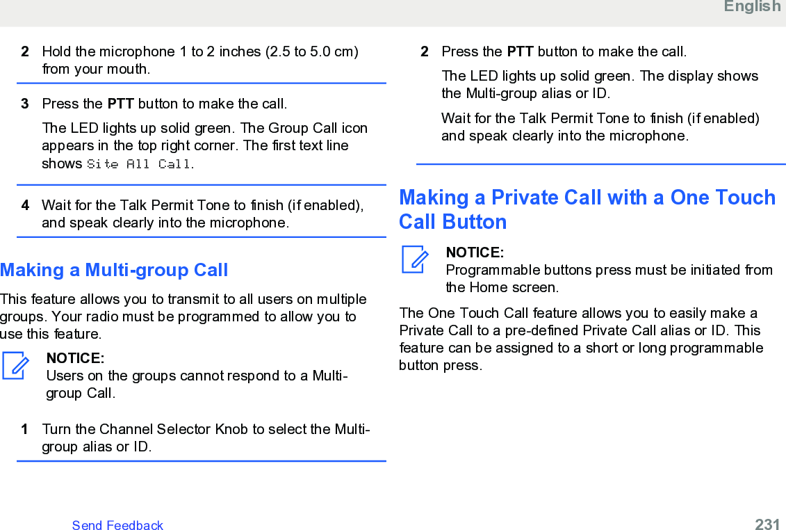 2Hold the microphone 1 to 2 inches (2.5 to 5.0 cm)from your mouth.3Press the PTT button to make the call.The LED lights up solid green. The Group Call iconappears in the top right corner. The first text lineshows Site All Call.4Wait for the Talk Permit Tone to finish (if enabled),and speak clearly into the microphone.Making a Multi-group CallThis feature allows you to transmit to all users on multiplegroups. Your radio must be programmed to allow you touse this feature.NOTICE:Users on the groups cannot respond to a Multi-group Call.1Turn the Channel Selector Knob to select the Multi-group alias or ID.2Press the PTT button to make the call.The LED lights up solid green. The display showsthe Multi-group alias or ID.Wait for the Talk Permit Tone to finish (if enabled)and speak clearly into the microphone.Making a Private Call with a One TouchCall ButtonNOTICE:Programmable buttons press must be initiated fromthe Home screen.The One Touch Call feature allows you to easily make aPrivate Call to a pre-defined Private Call alias or ID. Thisfeature can be assigned to a short or long programmablebutton press.EnglishSend Feedback   231