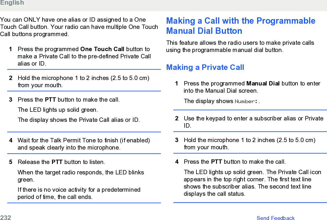 You can ONLY have one alias or ID assigned to a OneTouch Call button. Your radio can have multiple One TouchCall buttons programmed.1Press the programmed One Touch Call button tomake a Private Call to the pre-defined Private Callalias or ID.2Hold the microphone 1 to 2 inches (2.5 to 5.0 cm)from your mouth.3Press the PTT button to make the call.The LED lights up solid green.The display shows the Private Call alias or ID.4Wait for the Talk Permit Tone to finish (if enabled)and speak clearly into the microphone.5Release the PTT button to listen.When the target radio responds, the LED blinksgreen.If there is no voice activity for a predeterminedperiod of time, the call ends.Making a Call with the ProgrammableManual Dial ButtonThis feature allows the radio users to make private callsusing the programmable manual dial button.Making a Private Call1Press the programmed Manual Dial button to enterinto the Manual Dial screen.The display shows Number:.2Use the keypad to enter a subscriber alias or PrivateID.3Hold the microphone 1 to 2 inches (2.5 to 5.0 cm)from your mouth.4Press the PTT button to make the call.The LED lights up solid green. The Private Call iconappears in the top right corner. The first text lineshows the subscriber alias. The second text linedisplays the call status.English232   Send Feedback