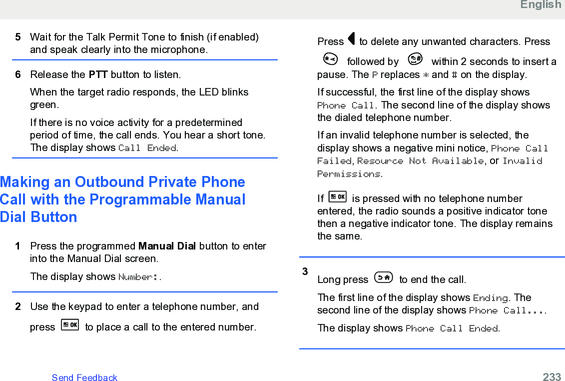 5Wait for the Talk Permit Tone to finish (if enabled)and speak clearly into the microphone.6Release the PTT button to listen.When the target radio responds, the LED blinksgreen.If there is no voice activity for a predeterminedperiod of time, the call ends. You hear a short tone.The display shows Call Ended.Making an Outbound Private PhoneCall with the Programmable ManualDial Button1Press the programmed Manual Dial button to enterinto the Manual Dial screen.The display shows Number:.2Use the keypad to enter a telephone number, andpress   to place a call to the entered number.Press   to delete any unwanted characters. Press followed by   within 2 seconds to insert apause. The P replaces * and # on the display.If successful, the first line of the display showsPhone Call. The second line of the display showsthe dialed telephone number.If an invalid telephone number is selected, thedisplay shows a negative mini notice, Phone CallFailed, Resource Not Available, or InvalidPermissions.If   is pressed with no telephone numberentered, the radio sounds a positive indicator tonethen a negative indicator tone. The display remainsthe same.3Long press   to end the call.The first line of the display shows Ending. Thesecond line of the display shows Phone Call....The display shows Phone Call Ended.EnglishSend Feedback   233