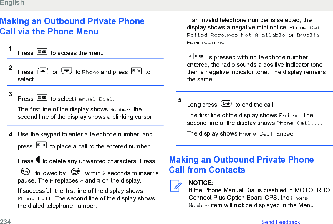 Making an Outbound Private PhoneCall via the Phone Menu1Press   to access the menu.2Press   or   to Phone and press   toselect.3Press   to select Manual Dial.The first line of the display shows Number, thesecond line of the display shows a blinking cursor.4Use the keypad to enter a telephone number, andpress   to place a call to the entered number.Press   to delete any unwanted characters. Press followed by   within 2 seconds to insert apause. The P replaces * and # on the display.If successful, the first line of the display showsPhone Call. The second line of the display showsthe dialed telephone number.If an invalid telephone number is selected, thedisplay shows a negative mini notice, Phone CallFailed, Resource Not Available, or InvalidPermissions.If   is pressed with no telephone numberentered, the radio sounds a positive indicator tonethen a negative indicator tone. The display remainsthe same.5Long press   to end the call.The first line of the display shows Ending. Thesecond line of the display shows Phone Call....The display shows Phone Call Ended.Making an Outbound Private PhoneCall from ContactsNOTICE:If the Phone Manual Dial is disabled in MOTOTRBOConnect Plus Option Board CPS, the PhoneNumber item will not be displayed in the Menu.English234   Send Feedback