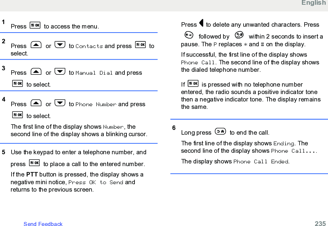 1Press   to access the menu.2Press   or   to Contacts and press   toselect.3Press   or   to Manual Dial and press to select.4Press   or   to Phone Number and press to select.The first line of the display shows Number, thesecond line of the display shows a blinking cursor.5Use the keypad to enter a telephone number, andpress   to place a call to the entered number.If the PTT button is pressed, the display shows anegative mini notice, Press OK to Send andreturns to the previous screen.Press   to delete any unwanted characters. Press followed by   within 2 seconds to insert apause. The P replaces * and # on the display.If successful, the first line of the display showsPhone Call. The second line of the display showsthe dialed telephone number.If   is pressed with no telephone numberentered, the radio sounds a positive indicator tonethen a negative indicator tone. The display remainsthe same.6Long press   to end the call.The first line of the display shows Ending. Thesecond line of the display shows Phone Call....The display shows Phone Call Ended.EnglishSend Feedback   235