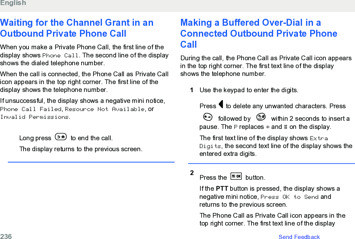 Waiting for the Channel Grant in anOutbound Private Phone CallWhen you make a Private Phone Call, the first line of thedisplay shows Phone Call. The second line of the displayshows the dialed telephone number.When the call is connected, the Phone Call as Private Callicon appears in the top right corner. The first line of thedisplay shows the telephone number.If unsuccessful, the display shows a negative mini notice,Phone Call Failed, Resource Not Available, orInvalid Permissions.Long press   to end the call.The display returns to the previous screen.Making a Buffered Over-Dial in aConnected Outbound Private PhoneCallDuring the call, the Phone Call as Private Call icon appearsin the top right corner. The first text line of the displayshows the telephone number.1Use the keypad to enter the digits.Press   to delete any unwanted characters. Press followed by   within 2 seconds to insert apause. The P replaces * and # on the display.The first text line of the display shows ExtraDigits, the second text line of the display shows theentered extra digits.2Press the   button.If the PTT button is pressed, the display shows anegative mini notice, Press OK to Send andreturns to the previous screen.The Phone Call as Private Call icon appears in thetop right corner. The first text line of the displayEnglish236   Send Feedback