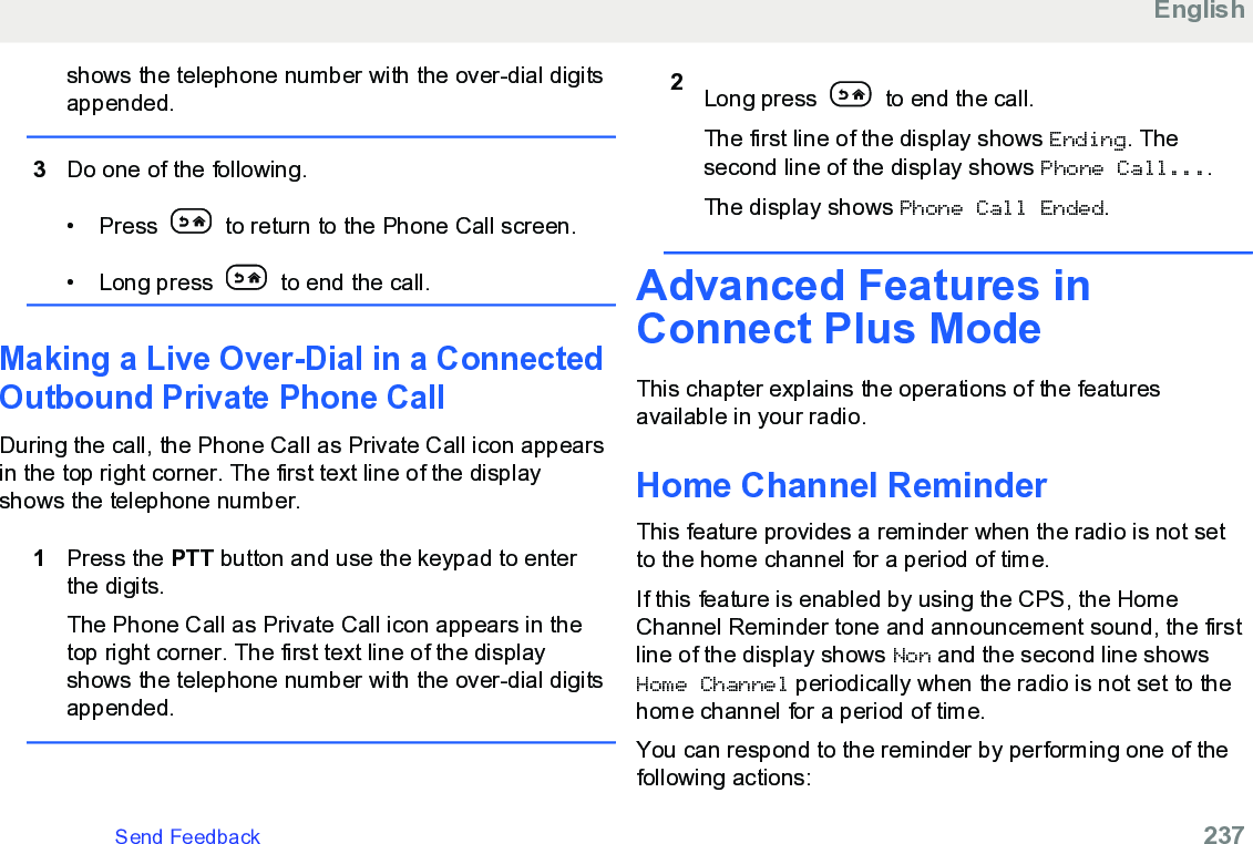 shows the telephone number with the over-dial digitsappended.3Do one of the following.• Press   to return to the Phone Call screen.• Long press   to end the call.Making a Live Over-Dial in a ConnectedOutbound Private Phone CallDuring the call, the Phone Call as Private Call icon appearsin the top right corner. The first text line of the displayshows the telephone number.1Press the PTT button and use the keypad to enterthe digits.The Phone Call as Private Call icon appears in thetop right corner. The first text line of the displayshows the telephone number with the over-dial digitsappended.2Long press   to end the call.The first line of the display shows Ending. Thesecond line of the display shows Phone Call....The display shows Phone Call Ended.Advanced Features inConnect Plus ModeThis chapter explains the operations of the featuresavailable in your radio.Home Channel ReminderThis feature provides a reminder when the radio is not setto the home channel for a period of time.If this feature is enabled by using the CPS, the HomeChannel Reminder tone and announcement sound, the firstline of the display shows Non and the second line showsHome Channel periodically when the radio is not set to thehome channel for a period of time.You can respond to the reminder by performing one of thefollowing actions:EnglishSend Feedback   237