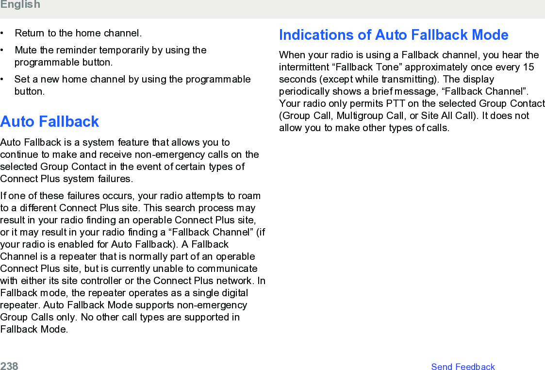 • Return to the home channel.• Mute the reminder temporarily by using theprogrammable button.•Set a new home channel by using the programmablebutton.Auto FallbackAuto Fallback is a system feature that allows you tocontinue to make and receive non-emergency calls on theselected Group Contact in the event of certain types ofConnect Plus system failures.If one of these failures occurs, your radio attempts to roamto a different Connect Plus site. This search process mayresult in your radio finding an operable Connect Plus site,or it may result in your radio finding a “Fallback Channel” (ifyour radio is enabled for Auto Fallback). A FallbackChannel is a repeater that is normally part of an operableConnect Plus site, but is currently unable to communicatewith either its site controller or the Connect Plus network. InFallback mode, the repeater operates as a single digitalrepeater. Auto Fallback Mode supports non-emergencyGroup Calls only. No other call types are supported inFallback Mode.Indications of Auto Fallback ModeWhen your radio is using a Fallback channel, you hear theintermittent “Fallback Tone” approximately once every 15seconds (except while transmitting). The displayperiodically shows a brief message, “Fallback Channel”.Your radio only permits PTT on the selected Group Contact(Group Call, Multigroup Call, or Site All Call). It does notallow you to make other types of calls.English238   Send Feedback
