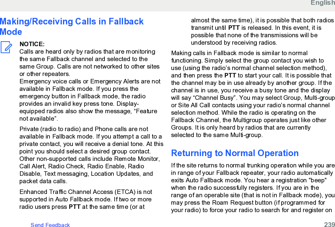 Making/Receiving Calls in FallbackModeNOTICE:Calls are heard only by radios that are monitoringthe same Fallback channel and selected to thesame Group. Calls are not networked to other sitesor other repeaters.Emergency voice calls or Emergency Alerts are notavailable in Fallback mode. If you press theemergency button in Fallback mode, the radioprovides an invalid key press tone. Display-equipped radios also show the message, “Featurenot available”.Private (radio to radio) and Phone calls are notavailable in Fallback mode. If you attempt a call to aprivate contact, you will receive a denial tone. At thispoint you should select a desired group contact.Other non-supported calls include Remote Monitor,Call Alert, Radio Check, Radio Enable, RadioDisable, Text messaging, Location Updates, andpacket data calls.Enhanced Traffic Channel Access (ETCA) is notsupported in Auto Fallback mode. If two or moreradio users press PTT at the same time (or atalmost the same time), it is possible that both radiostransmit until PTT is released. In this event, it ispossible that none of the transmissions will beunderstood by receiving radios.Making calls in Fallback mode is similar to normalfunctioning. Simply select the group contact you wish touse (using the radio’s normal channel selection method),and then press the PTT to start your call. It is possible thatthe channel may be in use already by another group. If thechannel is in use, you receive a busy tone and the displaywill say “Channel Busy”. You may select Group, Multi-groupor Site All Call contacts using your radio’s normal channelselection method. While the radio is operating on theFallback Channel, the Multigroup operates just like otherGroups. It is only heard by radios that are currentlyselected to the same Multi-group.Returning to Normal OperationIf the site returns to normal trunking operation while you arein range of your Fallback repeater, your radio automaticallyexits Auto Fallback mode. You hear a registration &quot;beep&quot;when the radio successfully registers. If you are in therange of an operable site (that is not in Fallback mode), youmay press the Roam Request button (if programmed foryour radio) to force your radio to search for and register onEnglishSend Feedback   239