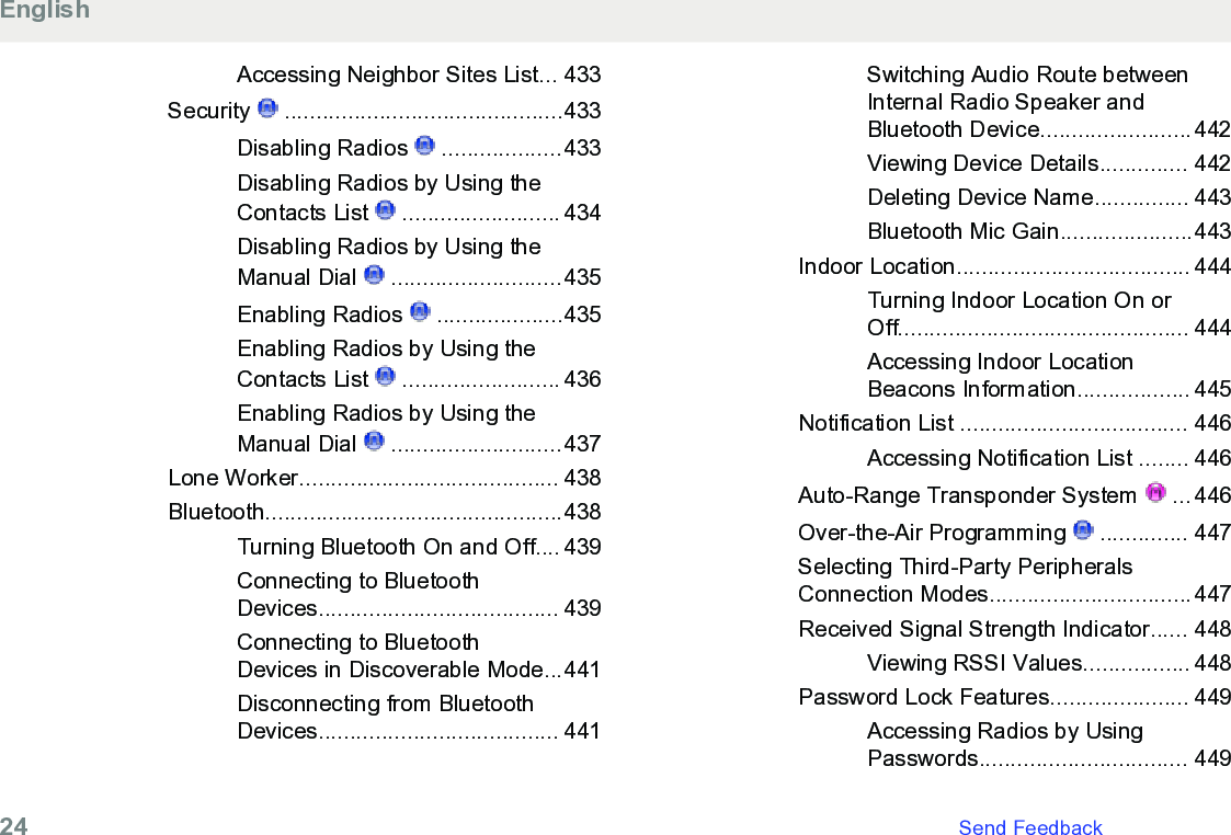 Accessing Neighbor Sites List... 433Security   ............................................433Disabling Radios   ...................433Disabling Radios by Using theContacts List   ......................... 434Disabling Radios by Using theManual Dial   ...........................435Enabling Radios   ....................435Enabling Radios by Using theContacts List   ......................... 436Enabling Radios by Using theManual Dial   ...........................437Lone Worker......................................... 438Bluetooth...............................................438Turning Bluetooth On and Off.... 439Connecting to BluetoothDevices...................................... 439Connecting to BluetoothDevices in Discoverable Mode...441Disconnecting from BluetoothDevices...................................... 441Switching Audio Route betweenInternal Radio Speaker andBluetooth Device........................442Viewing Device Details.............. 442Deleting Device Name............... 443Bluetooth Mic Gain.....................443Indoor Location..................................... 444Turning Indoor Location On orOff.............................................. 444Accessing Indoor LocationBeacons Information.................. 445Notification List .................................... 446Accessing Notification List ........ 446Auto-Range Transponder System   ... 446Over-the-Air Programming   .............. 447Selecting Third-Party PeripheralsConnection Modes................................447Received Signal Strength Indicator...... 448Viewing RSSI Values................. 448Password Lock Features...................... 449Accessing Radios by UsingPasswords................................. 449English24   Send Feedback