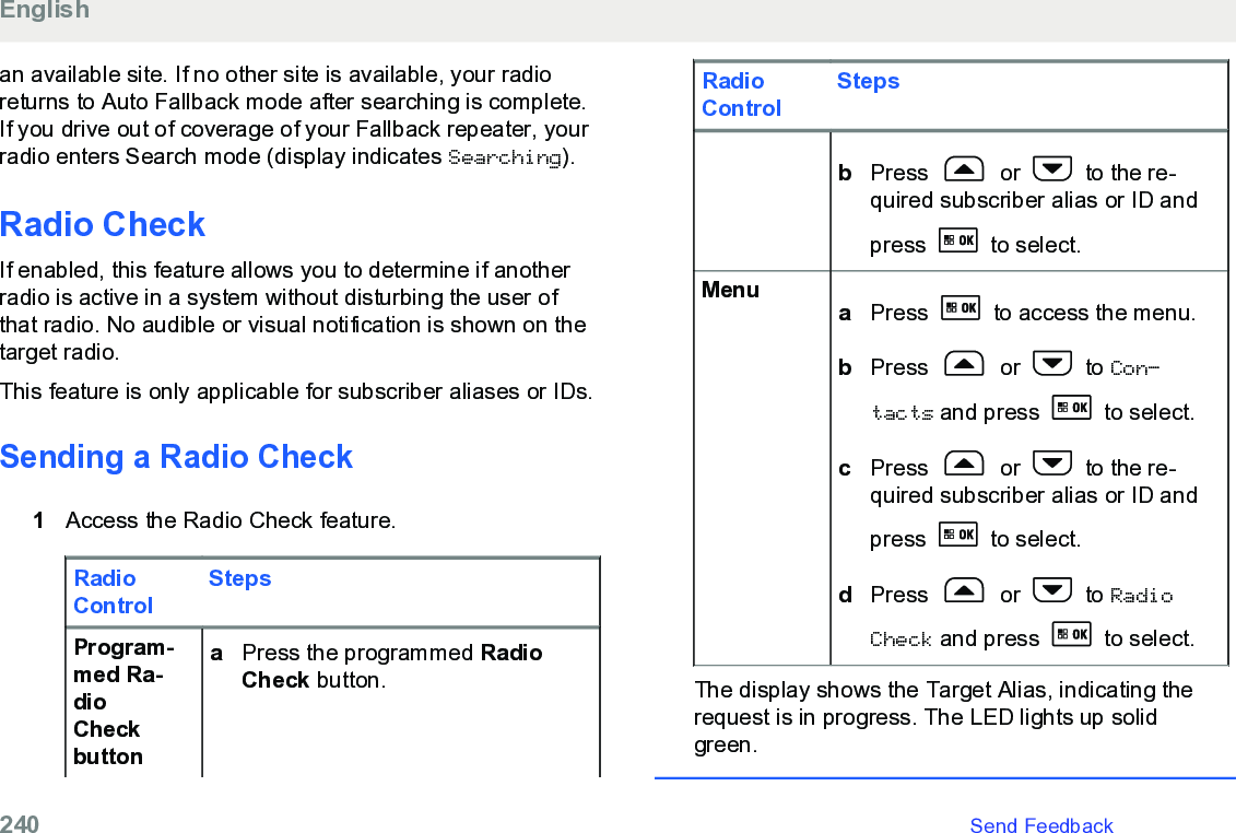 an available site. If no other site is available, your radioreturns to Auto Fallback mode after searching is complete.If you drive out of coverage of your Fallback repeater, yourradio enters Search mode (display indicates Searching).Radio CheckIf enabled, this feature allows you to determine if anotherradio is active in a system without disturbing the user ofthat radio. No audible or visual notification is shown on thetarget radio.This feature is only applicable for subscriber aliases or IDs.Sending a Radio Check1Access the Radio Check feature.RadioControlStepsProgram-med Ra-dioCheckbuttonaPress the programmed RadioCheck button.RadioControlStepsbPress   or   to the re-quired subscriber alias or ID andpress   to select.Menu aPress   to access the menu.bPress   or   to Con‐tacts and press   to select.cPress   or   to the re-quired subscriber alias or ID andpress   to select.dPress   or   to RadioCheck and press   to select.The display shows the Target Alias, indicating therequest is in progress. The LED lights up solidgreen.English240   Send Feedback