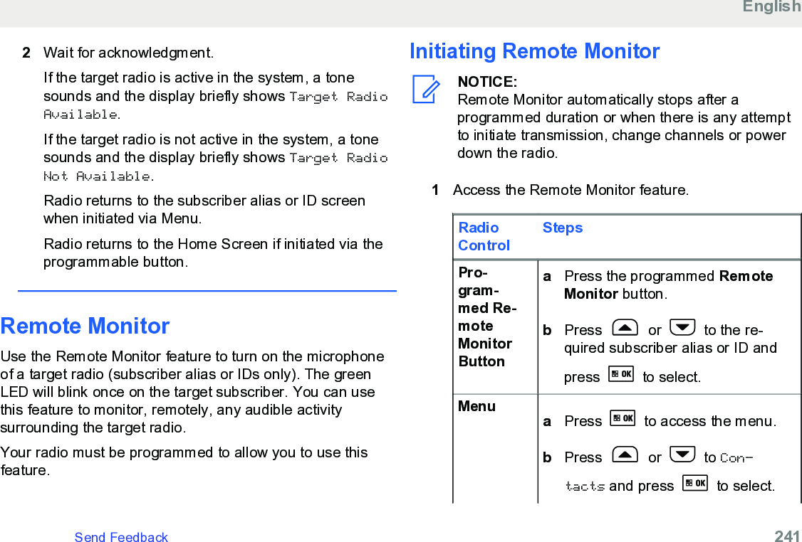 2Wait for acknowledgment.If the target radio is active in the system, a tonesounds and the display briefly shows Target RadioAvailable.If the target radio is not active in the system, a tonesounds and the display briefly shows Target RadioNot Available.Radio returns to the subscriber alias or ID screenwhen initiated via Menu.Radio returns to the Home Screen if initiated via theprogrammable button.Remote MonitorUse the Remote Monitor feature to turn on the microphoneof a target radio (subscriber alias or IDs only). The greenLED will blink once on the target subscriber. You can usethis feature to monitor, remotely, any audible activitysurrounding the target radio.Your radio must be programmed to allow you to use thisfeature.Initiating Remote MonitorNOTICE:Remote Monitor automatically stops after aprogrammed duration or when there is any attemptto initiate transmission, change channels or powerdown the radio.1Access the Remote Monitor feature.RadioControlStepsPro-gram-med Re-moteMonitorButtonaPress the programmed RemoteMonitor button.bPress   or   to the re-quired subscriber alias or ID andpress   to select.Menu aPress   to access the menu.bPress   or   to Con‐tacts and press   to select.EnglishSend Feedback   241