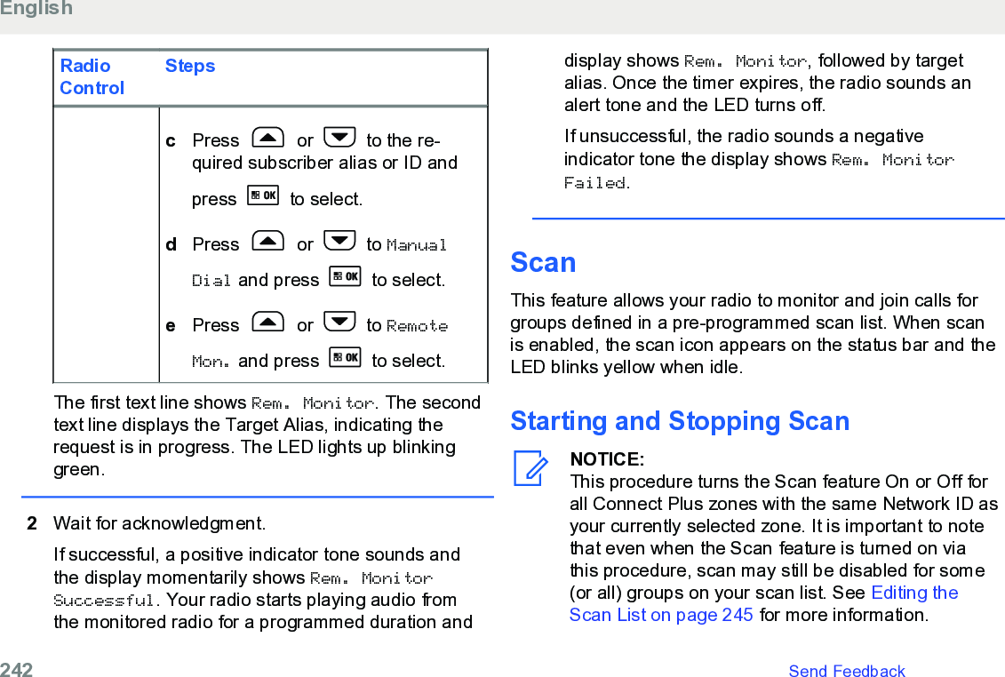RadioControlStepscPress   or   to the re-quired subscriber alias or ID andpress   to select.dPress   or   to ManualDial and press   to select.ePress   or   to RemoteMon. and press   to select.The first text line shows Rem. Monitor. The secondtext line displays the Target Alias, indicating therequest is in progress. The LED lights up blinkinggreen.2Wait for acknowledgment.If successful, a positive indicator tone sounds andthe display momentarily shows Rem. MonitorSuccessful. Your radio starts playing audio fromthe monitored radio for a programmed duration anddisplay shows Rem. Monitor, followed by targetalias. Once the timer expires, the radio sounds analert tone and the LED turns off.If unsuccessful, the radio sounds a negativeindicator tone the display shows Rem. MonitorFailed.ScanThis feature allows your radio to monitor and join calls forgroups defined in a pre-programmed scan list. When scanis enabled, the scan icon appears on the status bar and theLED blinks yellow when idle.Starting and Stopping ScanNOTICE:This procedure turns the Scan feature On or Off forall Connect Plus zones with the same Network ID asyour currently selected zone. It is important to notethat even when the Scan feature is turned on viathis procedure, scan may still be disabled for some(or all) groups on your scan list. See Editing theScan List on page 245 for more information.English242   Send Feedback