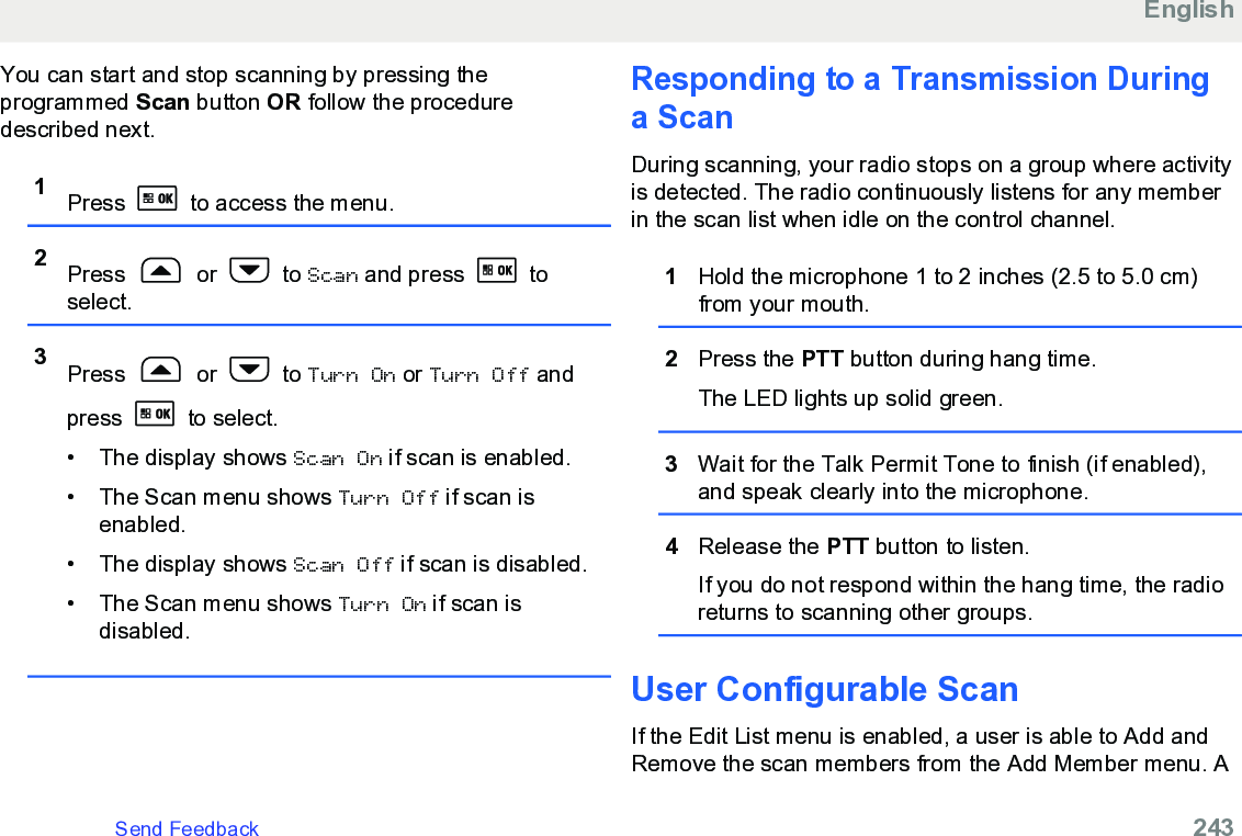 You can start and stop scanning by pressing theprogrammed Scan button OR follow the proceduredescribed next.1Press   to access the menu.2Press   or   to Scan and press   toselect.3Press   or   to Turn On or Turn Off andpress   to select.• The display shows Scan On if scan is enabled.• The Scan menu shows Turn Off if scan isenabled.• The display shows Scan Off if scan is disabled.• The Scan menu shows Turn On if scan isdisabled.Responding to a Transmission Duringa ScanDuring scanning, your radio stops on a group where activityis detected. The radio continuously listens for any memberin the scan list when idle on the control channel.1Hold the microphone 1 to 2 inches (2.5 to 5.0 cm)from your mouth.2Press the PTT button during hang time.The LED lights up solid green.3Wait for the Talk Permit Tone to finish (if enabled),and speak clearly into the microphone.4Release the PTT button to listen.If you do not respond within the hang time, the radioreturns to scanning other groups.User Configurable ScanIf the Edit List menu is enabled, a user is able to Add andRemove the scan members from the Add Member menu. AEnglishSend Feedback   243