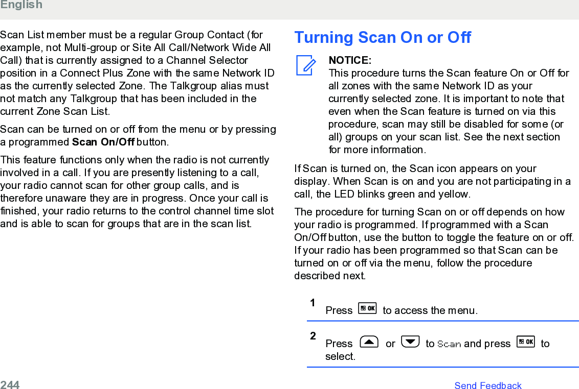 Scan List member must be a regular Group Contact (forexample, not Multi-group or Site All Call/Network Wide AllCall) that is currently assigned to a Channel Selectorposition in a Connect Plus Zone with the same Network IDas the currently selected Zone. The Talkgroup alias mustnot match any Talkgroup that has been included in thecurrent Zone Scan List.Scan can be turned on or off from the menu or by pressinga programmed Scan On/Off button.This feature functions only when the radio is not currentlyinvolved in a call. If you are presently listening to a call,your radio cannot scan for other group calls, and istherefore unaware they are in progress. Once your call isfinished, your radio returns to the control channel time slotand is able to scan for groups that are in the scan list.Turning Scan On or OffNOTICE:This procedure turns the Scan feature On or Off forall zones with the same Network ID as yourcurrently selected zone. It is important to note thateven when the Scan feature is turned on via thisprocedure, scan may still be disabled for some (orall) groups on your scan list. See the next sectionfor more information.If Scan is turned on, the Scan icon appears on yourdisplay. When Scan is on and you are not participating in acall, the LED blinks green and yellow.The procedure for turning Scan on or off depends on howyour radio is programmed. If programmed with a ScanOn/Off button, use the button to toggle the feature on or off.If your radio has been programmed so that Scan can beturned on or off via the menu, follow the proceduredescribed next.1Press   to access the menu.2Press   or   to Scan and press   toselect.English244   Send Feedback