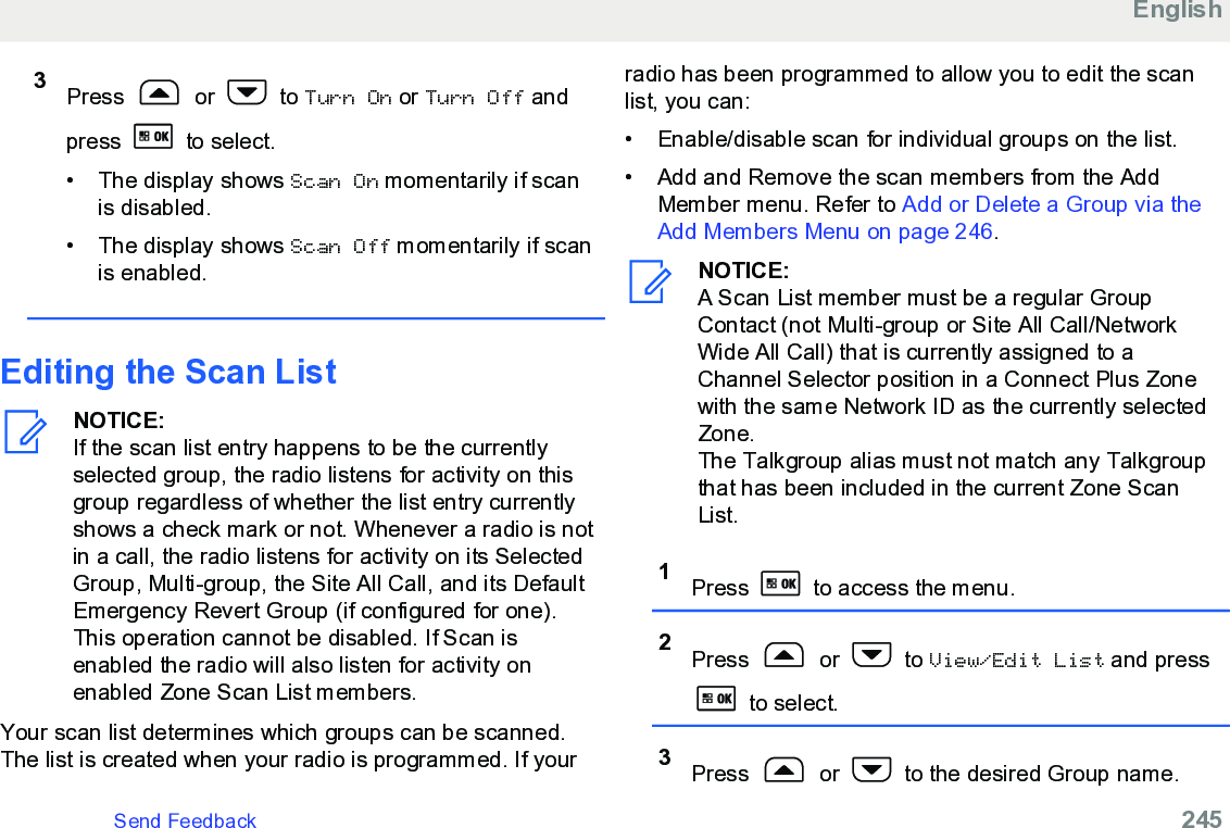 3Press   or   to Turn On or Turn Off andpress   to select.• The display shows Scan On momentarily if scanis disabled.• The display shows Scan Off momentarily if scanis enabled.Editing the Scan ListNOTICE:If the scan list entry happens to be the currentlyselected group, the radio listens for activity on thisgroup regardless of whether the list entry currentlyshows a check mark or not. Whenever a radio is notin a call, the radio listens for activity on its SelectedGroup, Multi-group, the Site All Call, and its DefaultEmergency Revert Group (if configured for one).This operation cannot be disabled. If Scan isenabled the radio will also listen for activity onenabled Zone Scan List members.Your scan list determines which groups can be scanned.The list is created when your radio is programmed. If yourradio has been programmed to allow you to edit the scanlist, you can:•Enable/disable scan for individual groups on the list.•Add and Remove the scan members from the AddMember menu. Refer to Add or Delete a Group via theAdd Members Menu on page 246.NOTICE:A Scan List member must be a regular GroupContact (not Multi-group or Site All Call/NetworkWide All Call) that is currently assigned to aChannel Selector position in a Connect Plus Zonewith the same Network ID as the currently selectedZone.The Talkgroup alias must not match any Talkgroupthat has been included in the current Zone ScanList.1Press   to access the menu.2Press   or   to View/Edit List and press to select.3Press   or   to the desired Group name.EnglishSend Feedback   245