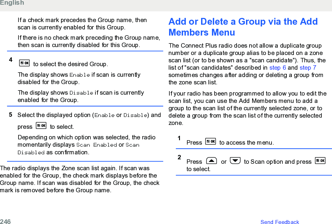 If a check mark precedes the Group name, thenscan is currently enabled for this Group.If there is no check mark preceding the Group name,then scan is currently disabled for this Group.4 to select the desired Group.The display shows Enable if scan is currentlydisabled for the Group.The display shows Disable if scan is currentlyenabled for the Group.5Select the displayed option (Enable or Disable) andpress   to select.Depending on which option was selected, the radiomomentarily displays Scan Enabled or ScanDisabled as confirmation.The radio displays the Zone scan list again. If scan wasenabled for the Group, the check mark displays before theGroup name. If scan was disabled for the Group, the checkmark is removed before the Group name.Add or Delete a Group via the AddMembers MenuThe Connect Plus radio does not allow a duplicate groupnumber or a duplicate group alias to be placed on a zonescan list (or to be shown as a &quot;scan candidate&quot;). Thus, thelist of &quot;scan candidates&quot; described in step 6 and step 7sometimes changes after adding or deleting a group fromthe zone scan list.If your radio has been programmed to allow you to edit thescan list, you can use the Add Members menu to add agroup to the scan list of the currently selected zone, or todelete a group from the scan list of the currently selectedzone.1Press   to access the menu.2Press   or   to Scan option and press to select.English246   Send Feedback