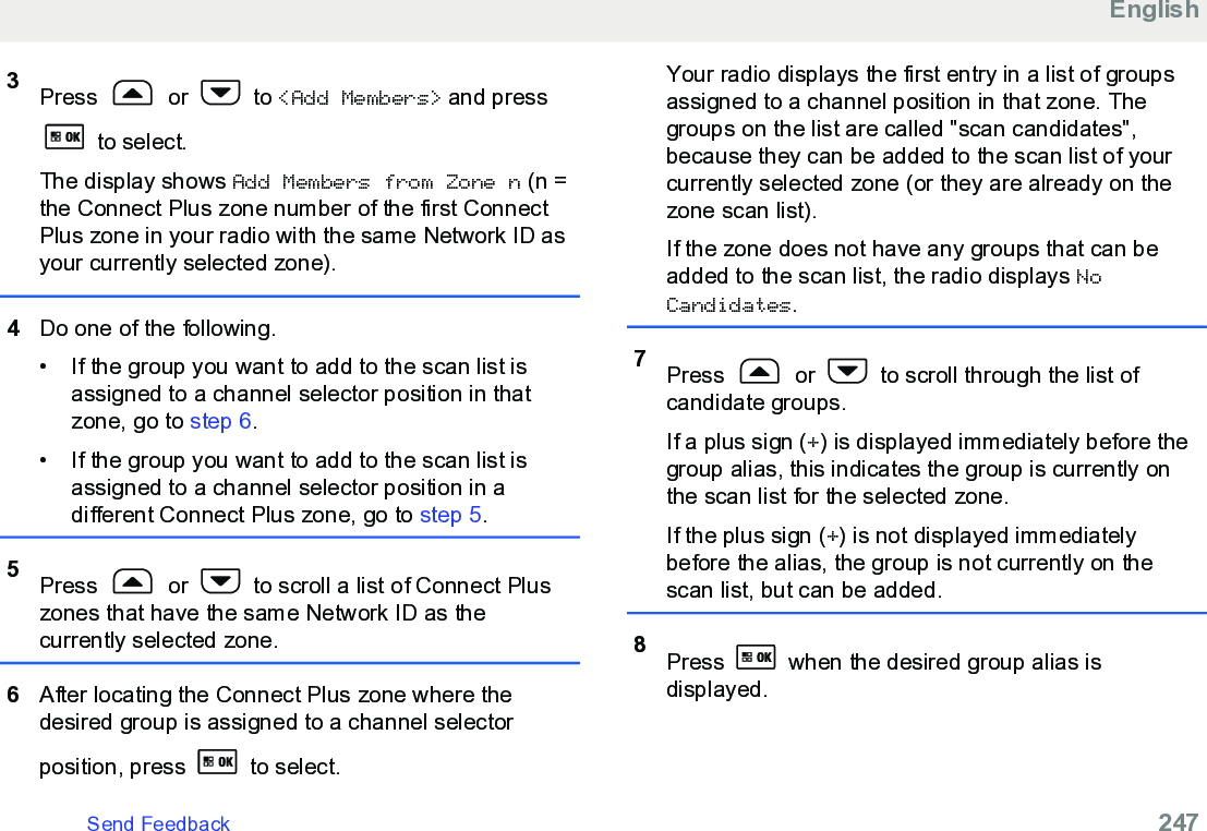 3Press   or   to &lt;Add Members&gt; and press to select.The display shows Add Members from Zone n (n =the Connect Plus zone number of the first ConnectPlus zone in your radio with the same Network ID asyour currently selected zone).4Do one of the following.• If the group you want to add to the scan list isassigned to a channel selector position in thatzone, go to step 6.• If the group you want to add to the scan list isassigned to a channel selector position in adifferent Connect Plus zone, go to step 5.5Press   or   to scroll a list of Connect Pluszones that have the same Network ID as thecurrently selected zone.6After locating the Connect Plus zone where thedesired group is assigned to a channel selectorposition, press   to select.Your radio displays the first entry in a list of groupsassigned to a channel position in that zone. Thegroups on the list are called &quot;scan candidates&quot;,because they can be added to the scan list of yourcurrently selected zone (or they are already on thezone scan list).If the zone does not have any groups that can beadded to the scan list, the radio displays NoCandidates.7Press   or   to scroll through the list ofcandidate groups.If a plus sign (+) is displayed immediately before thegroup alias, this indicates the group is currently onthe scan list for the selected zone.If the plus sign (+) is not displayed immediatelybefore the alias, the group is not currently on thescan list, but can be added.8Press   when the desired group alias isdisplayed.EnglishSend Feedback   247