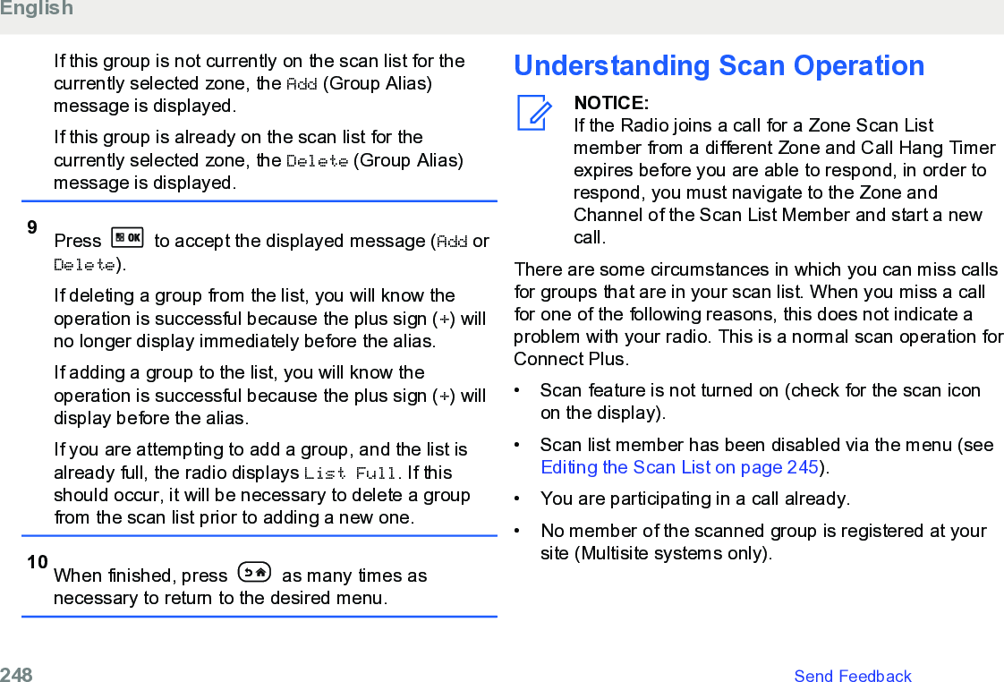 If this group is not currently on the scan list for thecurrently selected zone, the Add (Group Alias)message is displayed.If this group is already on the scan list for thecurrently selected zone, the Delete (Group Alias)message is displayed.9Press   to accept the displayed message (Add orDelete).If deleting a group from the list, you will know theoperation is successful because the plus sign (+) willno longer display immediately before the alias.If adding a group to the list, you will know theoperation is successful because the plus sign (+) willdisplay before the alias.If you are attempting to add a group, and the list isalready full, the radio displays List Full. If thisshould occur, it will be necessary to delete a groupfrom the scan list prior to adding a new one.10 When finished, press   as many times asnecessary to return to the desired menu.Understanding Scan OperationNOTICE:If the Radio joins a call for a Zone Scan Listmember from a different Zone and Call Hang Timerexpires before you are able to respond, in order torespond, you must navigate to the Zone andChannel of the Scan List Member and start a newcall.There are some circumstances in which you can miss callsfor groups that are in your scan list. When you miss a callfor one of the following reasons, this does not indicate aproblem with your radio. This is a normal scan operation forConnect Plus.• Scan feature is not turned on (check for the scan iconon the display).• Scan list member has been disabled via the menu (see Editing the Scan List on page 245).• You are participating in a call already.• No member of the scanned group is registered at yoursite (Multisite systems only).English248   Send Feedback