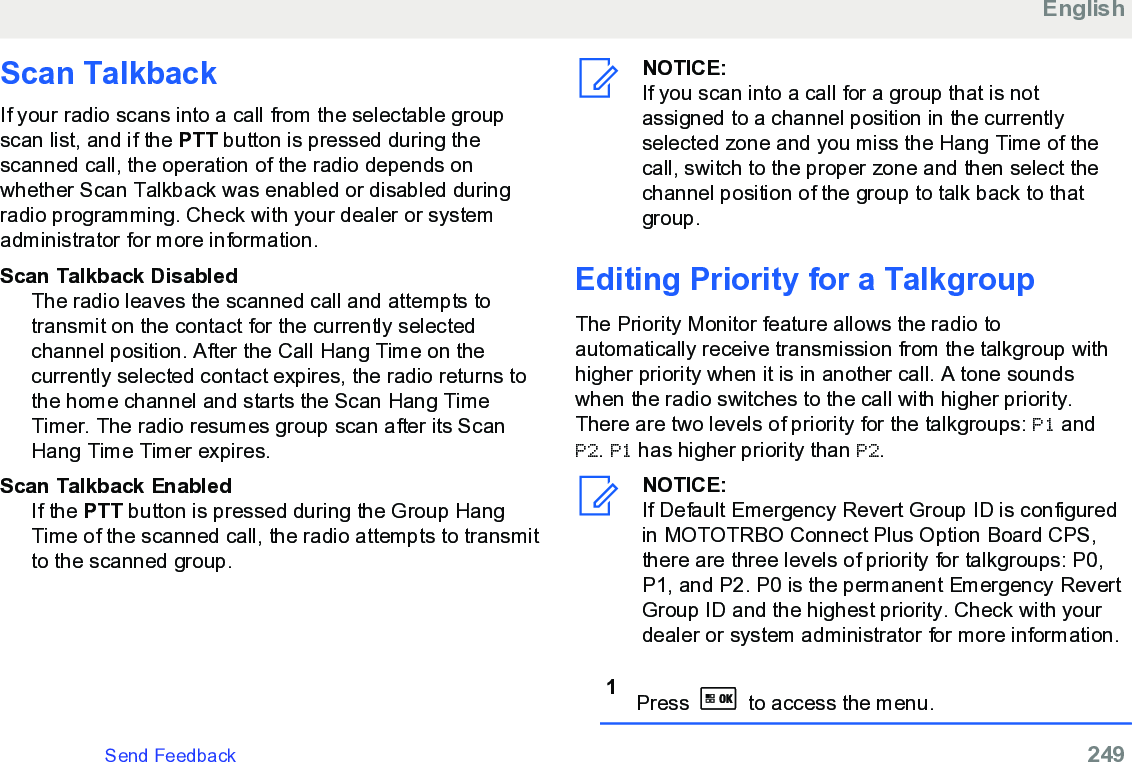 Scan TalkbackIf your radio scans into a call from the selectable groupscan list, and if the PTT button is pressed during thescanned call, the operation of the radio depends onwhether Scan Talkback was enabled or disabled duringradio programming. Check with your dealer or systemadministrator for more information.Scan Talkback DisabledThe radio leaves the scanned call and attempts totransmit on the contact for the currently selectedchannel position. After the Call Hang Time on thecurrently selected contact expires, the radio returns tothe home channel and starts the Scan Hang TimeTimer. The radio resumes group scan after its ScanHang Time Timer expires.Scan Talkback EnabledIf the PTT button is pressed during the Group HangTime of the scanned call, the radio attempts to transmitto the scanned group.NOTICE:If you scan into a call for a group that is notassigned to a channel position in the currentlyselected zone and you miss the Hang Time of thecall, switch to the proper zone and then select thechannel position of the group to talk back to thatgroup.Editing Priority for a TalkgroupThe Priority Monitor feature allows the radio toautomatically receive transmission from the talkgroup withhigher priority when it is in another call. A tone soundswhen the radio switches to the call with higher priority.There are two levels of priority for the talkgroups: P1 andP2. P1 has higher priority than P2.NOTICE:If Default Emergency Revert Group ID is configuredin MOTOTRBO Connect Plus Option Board CPS,there are three levels of priority for talkgroups: P0,P1, and P2. P0 is the permanent Emergency RevertGroup ID and the highest priority. Check with yourdealer or system administrator for more information.1Press   to access the menu.EnglishSend Feedback   249