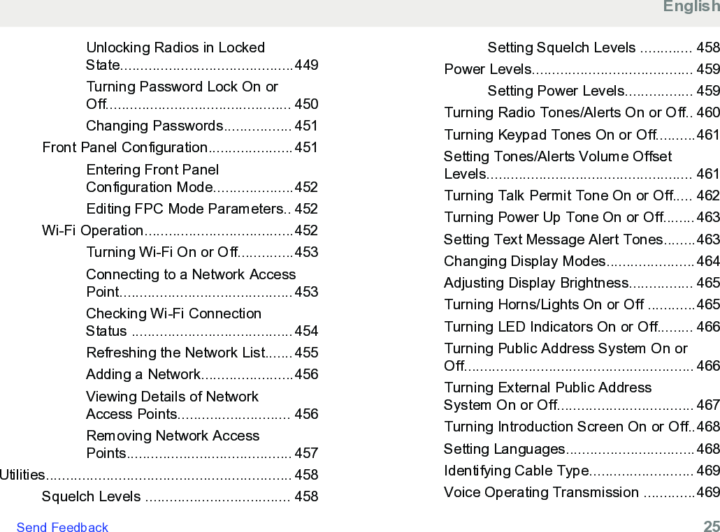 Unlocking Radios in LockedState...........................................449Turning Password Lock On orOff.............................................. 450Changing Passwords................. 451Front Panel Configuration.....................451Entering Front PanelConfiguration Mode....................452Editing FPC Mode Parameters.. 452Wi-Fi Operation.....................................452Turning Wi-Fi On or Off..............453Connecting to a Network AccessPoint...........................................453Checking Wi-Fi ConnectionStatus ........................................454Refreshing the Network List.......455Adding a Network.......................456Viewing Details of NetworkAccess Points............................ 456Removing Network AccessPoints......................................... 457Utilities............................................................. 458Squelch Levels .................................... 458Setting Squelch Levels ............. 458Power Levels........................................ 459Setting Power Levels................. 459Turning Radio Tones/Alerts On or Off.. 460Turning Keypad Tones On or Off..........461Setting Tones/Alerts Volume OffsetLevels................................................... 461Turning Talk Permit Tone On or Off..... 462Turning Power Up Tone On or Off........463Setting Text Message Alert Tones........463Changing Display Modes......................464Adjusting Display Brightness................ 465Turning Horns/Lights On or Off ............465Turning LED Indicators On or Off......... 466Turning Public Address System On orOff......................................................... 466Turning External Public AddressSystem On or Off.................................. 467Turning Introduction Screen On or Off..468Setting Languages................................468Identifying Cable Type.......................... 469Voice Operating Transmission .............469EnglishSend Feedback   25