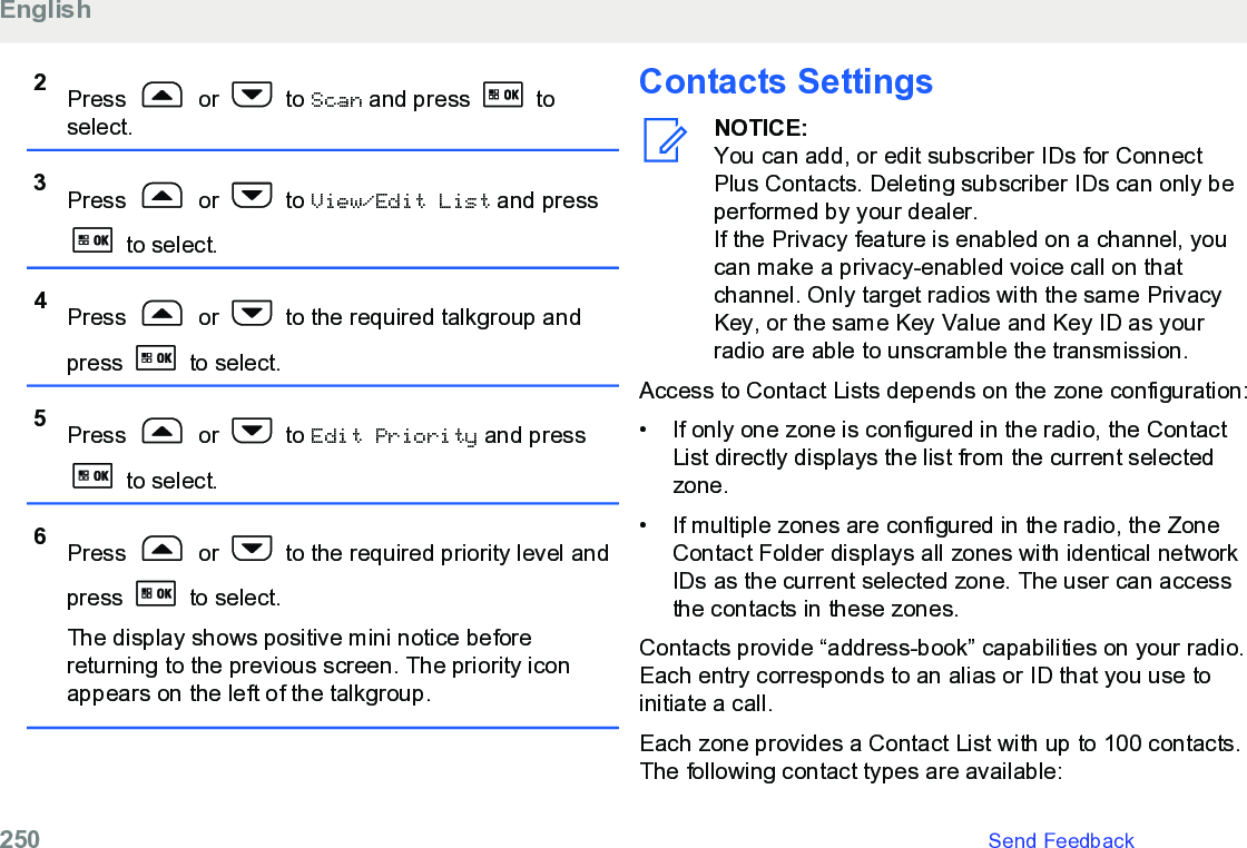 2Press   or   to Scan and press   toselect.3Press   or   to View/Edit List and press to select.4Press   or   to the required talkgroup andpress   to select.5Press   or   to Edit Priority and press to select.6Press   or   to the required priority level andpress   to select.The display shows positive mini notice beforereturning to the previous screen. The priority iconappears on the left of the talkgroup.Contacts SettingsNOTICE:You can add, or edit subscriber IDs for ConnectPlus Contacts. Deleting subscriber IDs can only beperformed by your dealer.If the Privacy feature is enabled on a channel, youcan make a privacy-enabled voice call on thatchannel. Only target radios with the same PrivacyKey, or the same Key Value and Key ID as yourradio are able to unscramble the transmission.Access to Contact Lists depends on the zone configuration:• If only one zone is configured in the radio, the ContactList directly displays the list from the current selectedzone.•If multiple zones are configured in the radio, the ZoneContact Folder displays all zones with identical networkIDs as the current selected zone. The user can accessthe contacts in these zones.Contacts provide “address-book” capabilities on your radio.Each entry corresponds to an alias or ID that you use toinitiate a call.Each zone provides a Contact List with up to 100 contacts.The following contact types are available:English250   Send Feedback