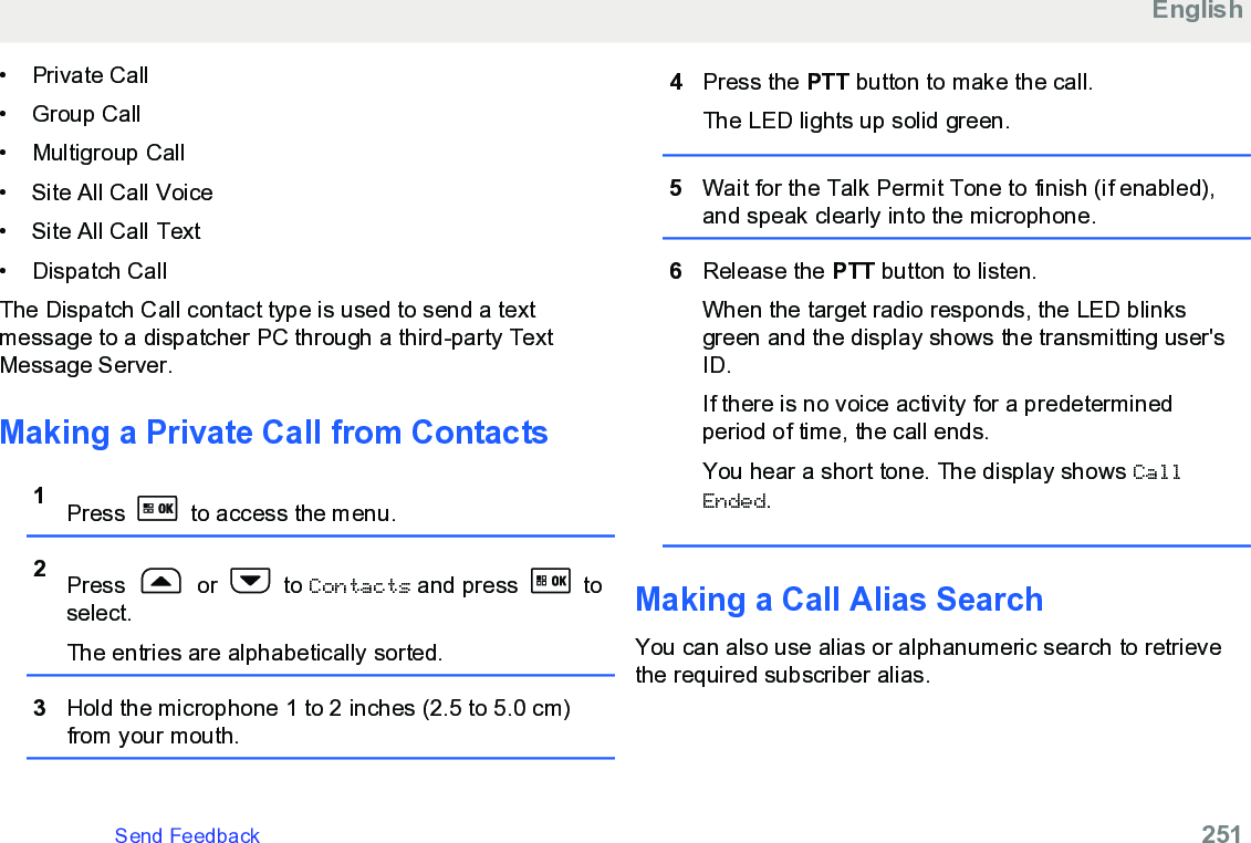 • Private Call• Group Call•Multigroup Call• Site All Call Voice• Site All Call Text• Dispatch CallThe Dispatch Call contact type is used to send a textmessage to a dispatcher PC through a third-party TextMessage Server.Making a Private Call from Contacts1Press   to access the menu.2Press   or   to Contacts and press   toselect.The entries are alphabetically sorted.3Hold the microphone 1 to 2 inches (2.5 to 5.0 cm)from your mouth.4Press the PTT button to make the call.The LED lights up solid green.5Wait for the Talk Permit Tone to finish (if enabled),and speak clearly into the microphone.6Release the PTT button to listen.When the target radio responds, the LED blinksgreen and the display shows the transmitting user&apos;sID.If there is no voice activity for a predeterminedperiod of time, the call ends.You hear a short tone. The display shows CallEnded.Making a Call Alias SearchYou can also use alias or alphanumeric search to retrievethe required subscriber alias.EnglishSend Feedback   251