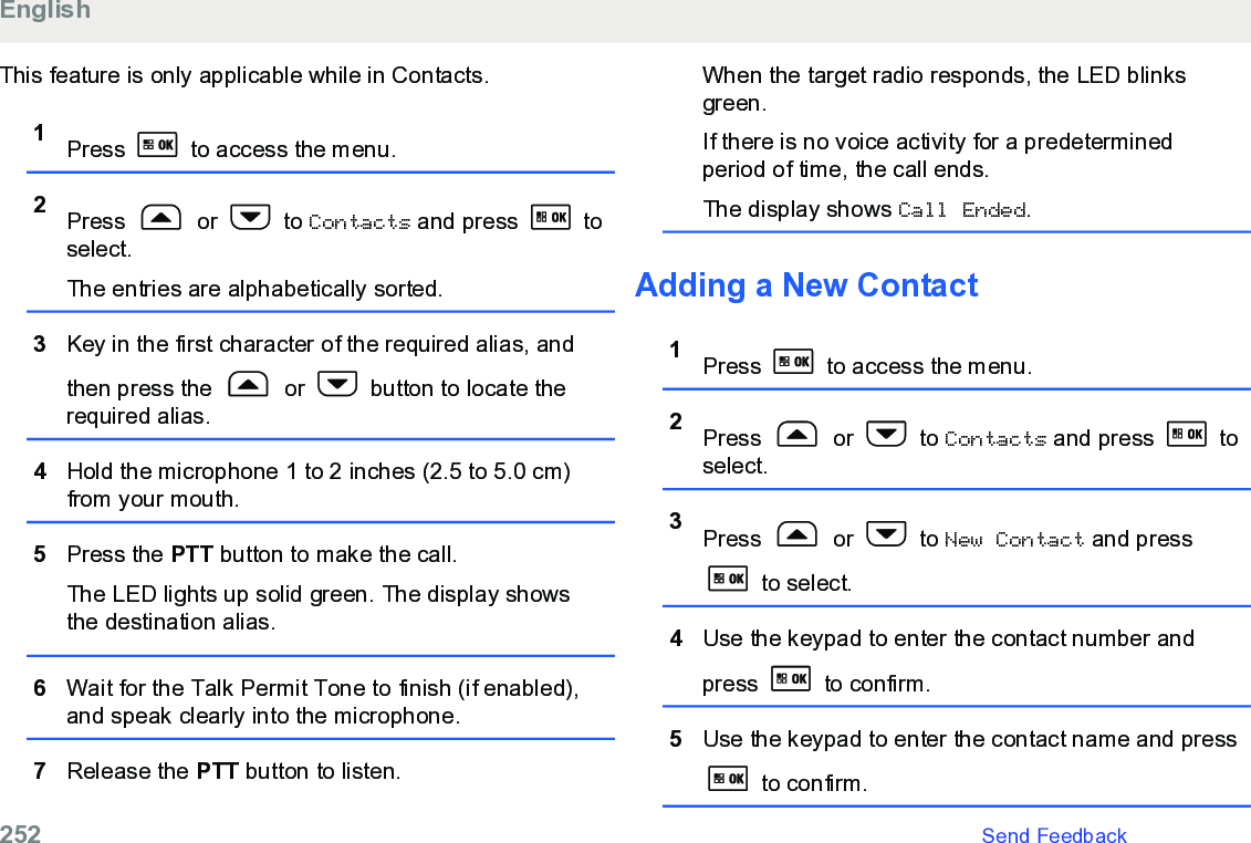 This feature is only applicable while in Contacts.1Press   to access the menu.2Press   or   to Contacts and press   toselect.The entries are alphabetically sorted.3Key in the first character of the required alias, andthen press the   or   button to locate therequired alias.4Hold the microphone 1 to 2 inches (2.5 to 5.0 cm)from your mouth.5Press the PTT button to make the call.The LED lights up solid green. The display showsthe destination alias.6Wait for the Talk Permit Tone to finish (if enabled),and speak clearly into the microphone.7Release the PTT button to listen.When the target radio responds, the LED blinksgreen.If there is no voice activity for a predeterminedperiod of time, the call ends.The display shows Call Ended.Adding a New Contact1Press   to access the menu.2Press   or   to Contacts and press   toselect.3Press   or   to New Contact and press to select.4Use the keypad to enter the contact number andpress   to confirm.5Use the keypad to enter the contact name and press to confirm.English252   Send Feedback