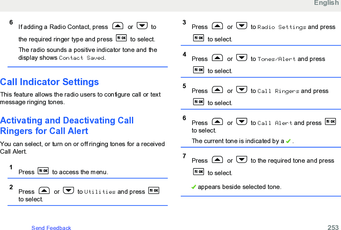 6If adding a Radio Contact, press   or   tothe required ringer type and press   to select.The radio sounds a positive indicator tone and thedisplay shows Contact Saved.Call Indicator SettingsThis feature allows the radio users to configure call or textmessage ringing tones.Activating and Deactivating CallRingers for Call AlertYou can select, or turn on or off ringing tones for a receivedCall Alert.1Press   to access the menu.2Press   or   to Utilities and press to select.3Press   or   to Radio Settings and press to select.4Press   or   to Tones/Alert and press to select.5Press   or   to Call Ringers and press to select.6Press   or   to Call Alert and press to select.The current tone is indicated by a   .7Press   or   to the required tone and press to select. appears beside selected tone.EnglishSend Feedback   253