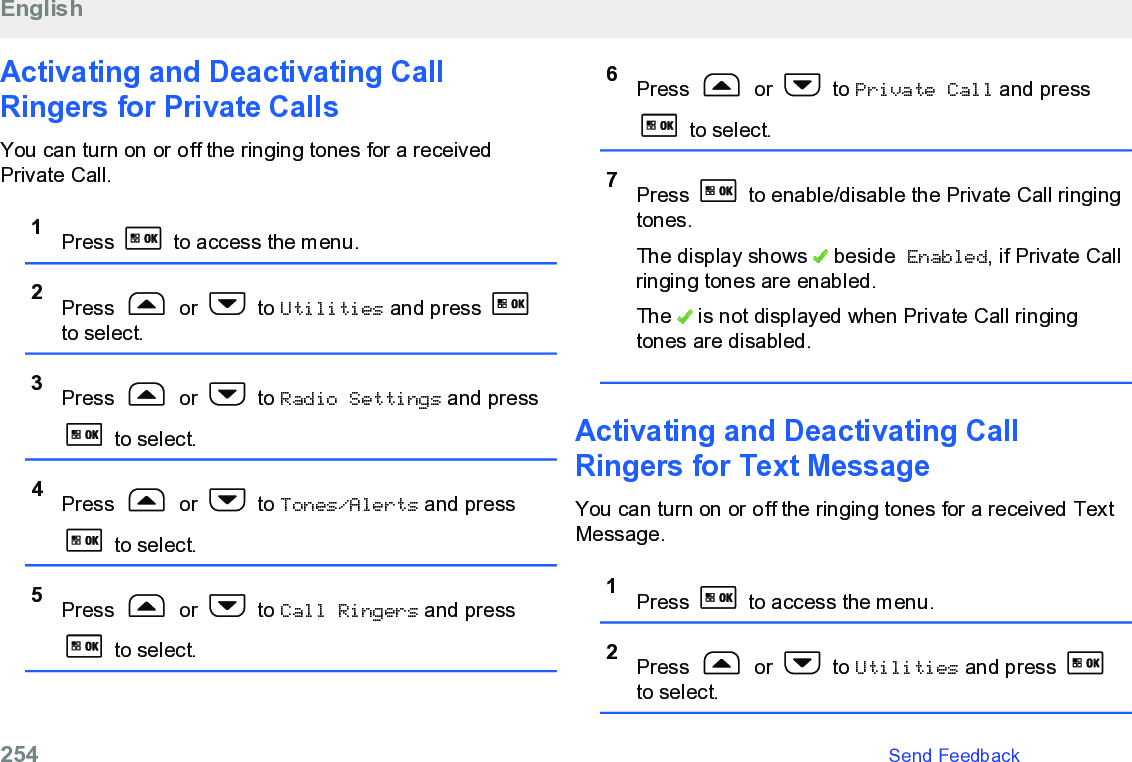 Activating and Deactivating CallRingers for Private CallsYou can turn on or off the ringing tones for a receivedPrivate Call.1Press   to access the menu.2Press   or   to Utilities and press to select.3Press   or   to Radio Settings and press to select.4Press   or   to Tones/Alerts and press to select.5Press   or   to Call Ringers and press to select.6Press   or   to Private Call and press to select.7Press   to enable/disable the Private Call ringingtones.The display shows   beside Enabled, if Private Callringing tones are enabled.The   is not displayed when Private Call ringingtones are disabled.Activating and Deactivating CallRingers for Text MessageYou can turn on or off the ringing tones for a received TextMessage.1Press   to access the menu.2Press   or   to Utilities and press to select.English254   Send Feedback