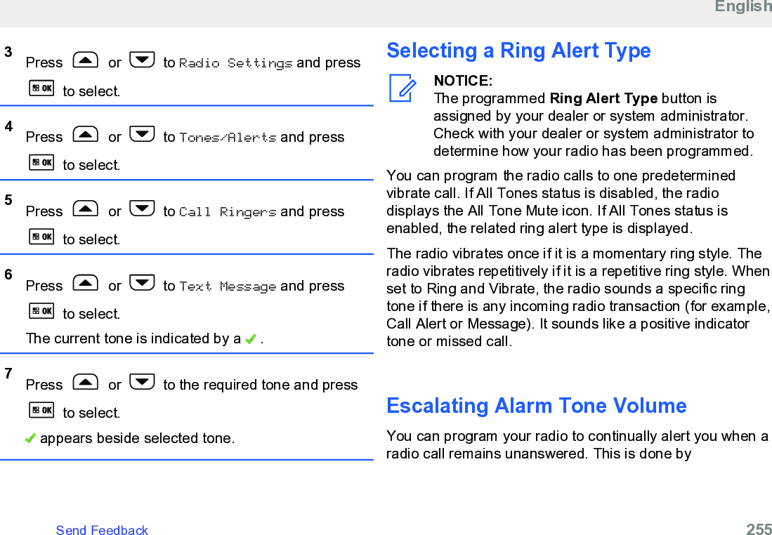 3Press   or   to Radio Settings and press to select.4Press   or   to Tones/Alerts and press to select.5Press   or   to Call Ringers and press to select.6Press   or   to Text Message and press to select.The current tone is indicated by a   .7Press   or   to the required tone and press to select. appears beside selected tone.Selecting a Ring Alert TypeNOTICE:The programmed Ring Alert Type button isassigned by your dealer or system administrator.Check with your dealer or system administrator todetermine how your radio has been programmed.You can program the radio calls to one predeterminedvibrate call. If All Tones status is disabled, the radiodisplays the All Tone Mute icon. If All Tones status isenabled, the related ring alert type is displayed.The radio vibrates once if it is a momentary ring style. Theradio vibrates repetitively if it is a repetitive ring style. Whenset to Ring and Vibrate, the radio sounds a specific ringtone if there is any incoming radio transaction (for example,Call Alert or Message). It sounds like a positive indicatortone or missed call.Escalating Alarm Tone VolumeYou can program your radio to continually alert you when aradio call remains unanswered. This is done byEnglishSend Feedback   255