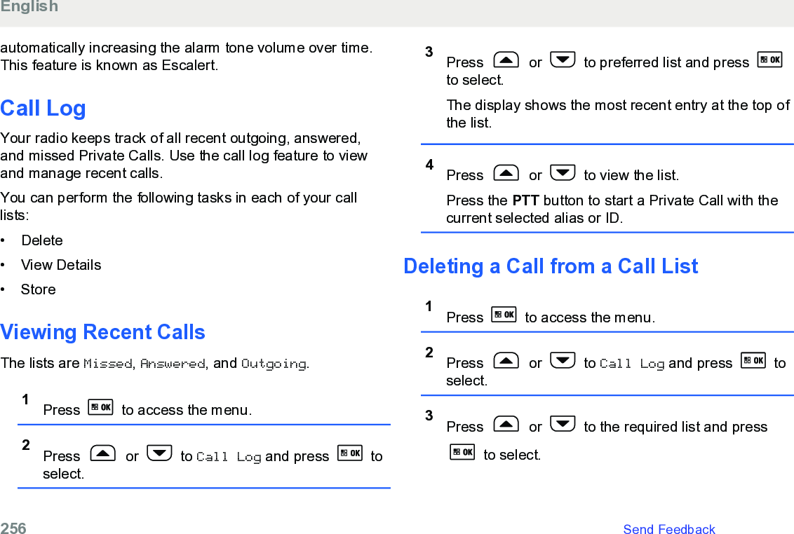 automatically increasing the alarm tone volume over time.This feature is known as Escalert.Call LogYour radio keeps track of all recent outgoing, answered,and missed Private Calls. Use the call log feature to viewand manage recent calls.You can perform the following tasks in each of your calllists:• Delete•View Details• StoreViewing Recent CallsThe lists are Missed, Answered, and Outgoing.1Press   to access the menu.2Press   or   to Call Log and press   toselect.3Press   or   to preferred list and press to select.The display shows the most recent entry at the top ofthe list.4Press   or   to view the list.Press the PTT button to start a Private Call with thecurrent selected alias or ID.Deleting a Call from a Call List1Press   to access the menu.2Press   or   to Call Log and press   toselect.3Press   or   to the required list and press to select.English256   Send Feedback