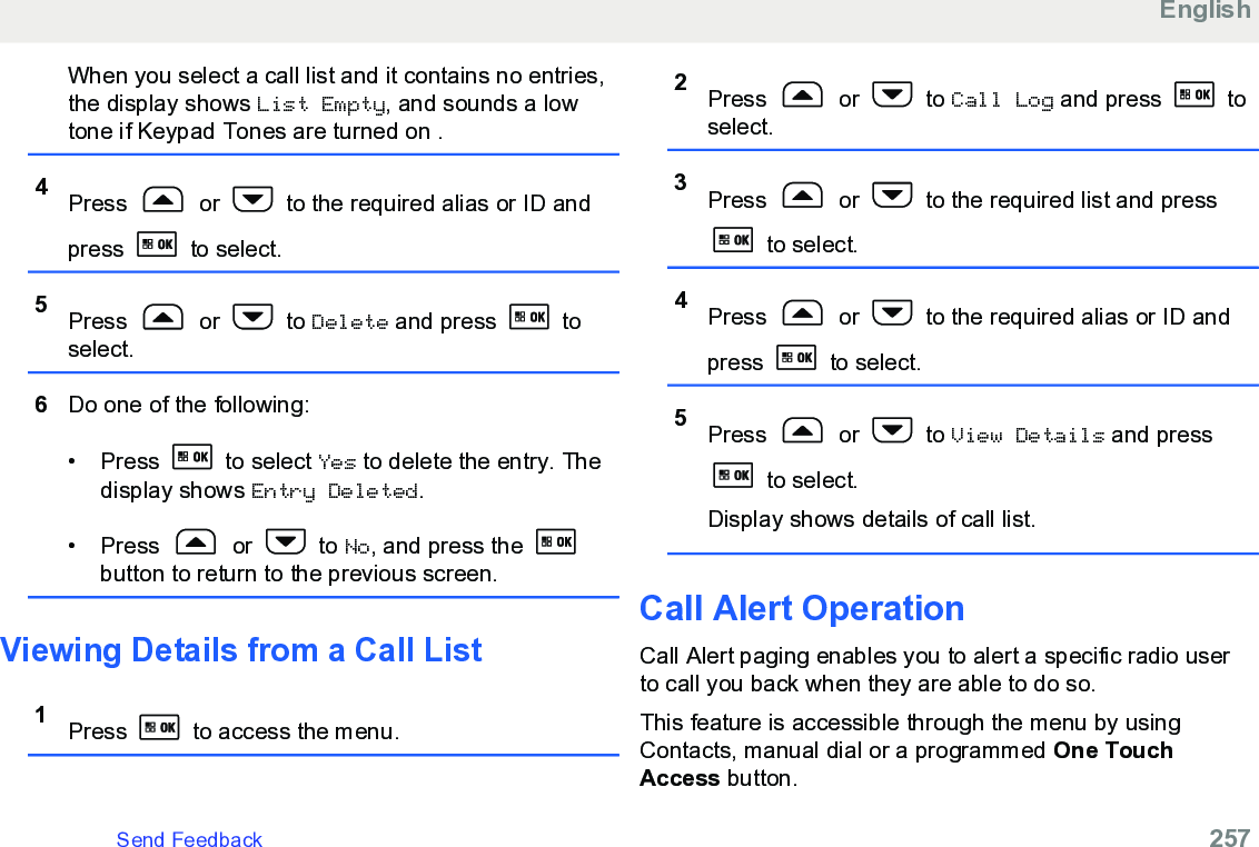 When you select a call list and it contains no entries,the display shows List Empty, and sounds a lowtone if Keypad Tones are turned on .4Press   or   to the required alias or ID andpress   to select.5Press   or   to Delete and press   toselect.6Do one of the following:• Press   to select Yes to delete the entry. Thedisplay shows Entry Deleted.• Press   or   to No, and press the button to return to the previous screen.Viewing Details from a Call List1Press   to access the menu.2Press   or   to Call Log and press   toselect.3Press   or   to the required list and press to select.4Press   or   to the required alias or ID andpress   to select.5Press   or   to View Details and press to select.Display shows details of call list.Call Alert OperationCall Alert paging enables you to alert a specific radio userto call you back when they are able to do so.This feature is accessible through the menu by usingContacts, manual dial or a programmed One TouchAccess button.EnglishSend Feedback   257