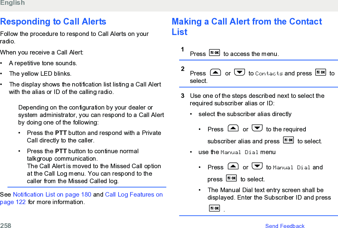 Responding to Call Alerts Follow the procedure to respond to Call Alerts on yourradio.When you receive a Call Alert:• A repetitive tone sounds.•The yellow LED blinks.• The display shows the notification list listing a Call Alertwith the alias or ID of the calling radio.Depending on the configuration by your dealer orsystem administrator, you can respond to a Call Alertby doing one of the following:• Press the PTT button and respond with a PrivateCall directly to the caller.• Press the PTT button to continue normaltalkgroup communication.The Call Alert is moved to the Missed Call optionat the Call Log menu. You can respond to thecaller from the Missed Called log.See Notification List on page 180 and Call Log Features onpage 122 for more information.Making a Call Alert from the ContactList1Press   to access the menu.2Press   or   to Contacts and press   toselect.3Use one of the steps described next to select therequired subscriber alias or ID:• select the subscriber alias directly•Press   or   to the requiredsubscriber alias and press  to select.• use the Manual Dial menu• Press   or   to Manual Dial andpress   to select.• The Manual Dial text entry screen shall bedisplayed. Enter the Subscriber ID and press .English258   Send Feedback