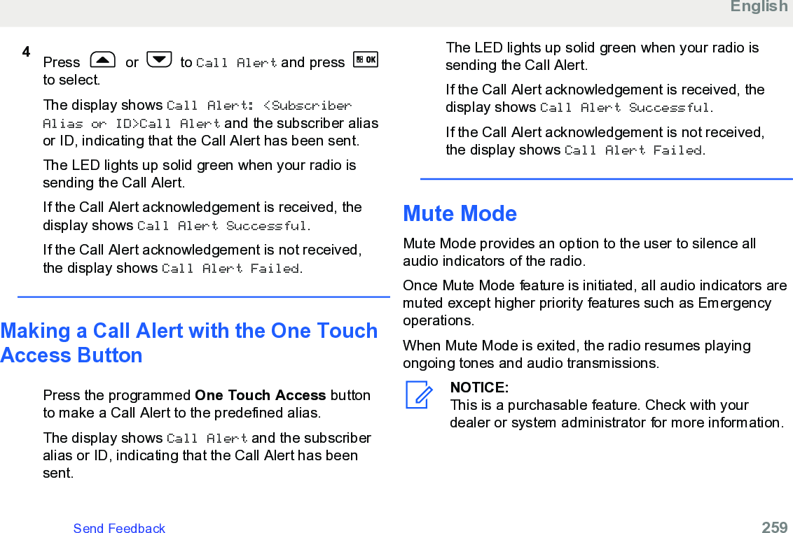 4Press   or   to Call Alert and press to select.The display shows Call Alert: &lt;SubscriberAlias or ID&gt;Call Alert and the subscriber aliasor ID, indicating that the Call Alert has been sent.The LED lights up solid green when your radio issending the Call Alert.If the Call Alert acknowledgement is received, thedisplay shows Call Alert Successful.If the Call Alert acknowledgement is not received,the display shows Call Alert Failed.Making a Call Alert with the One TouchAccess ButtonPress the programmed One Touch Access buttonto make a Call Alert to the predefined alias.The display shows Call Alert and the subscriberalias or ID, indicating that the Call Alert has beensent.The LED lights up solid green when your radio issending the Call Alert.If the Call Alert acknowledgement is received, thedisplay shows Call Alert Successful.If the Call Alert acknowledgement is not received,the display shows Call Alert Failed.Mute ModeMute Mode provides an option to the user to silence allaudio indicators of the radio.Once Mute Mode feature is initiated, all audio indicators aremuted except higher priority features such as Emergencyoperations.When Mute Mode is exited, the radio resumes playingongoing tones and audio transmissions.NOTICE:This is a purchasable feature. Check with yourdealer or system administrator for more information.EnglishSend Feedback   259