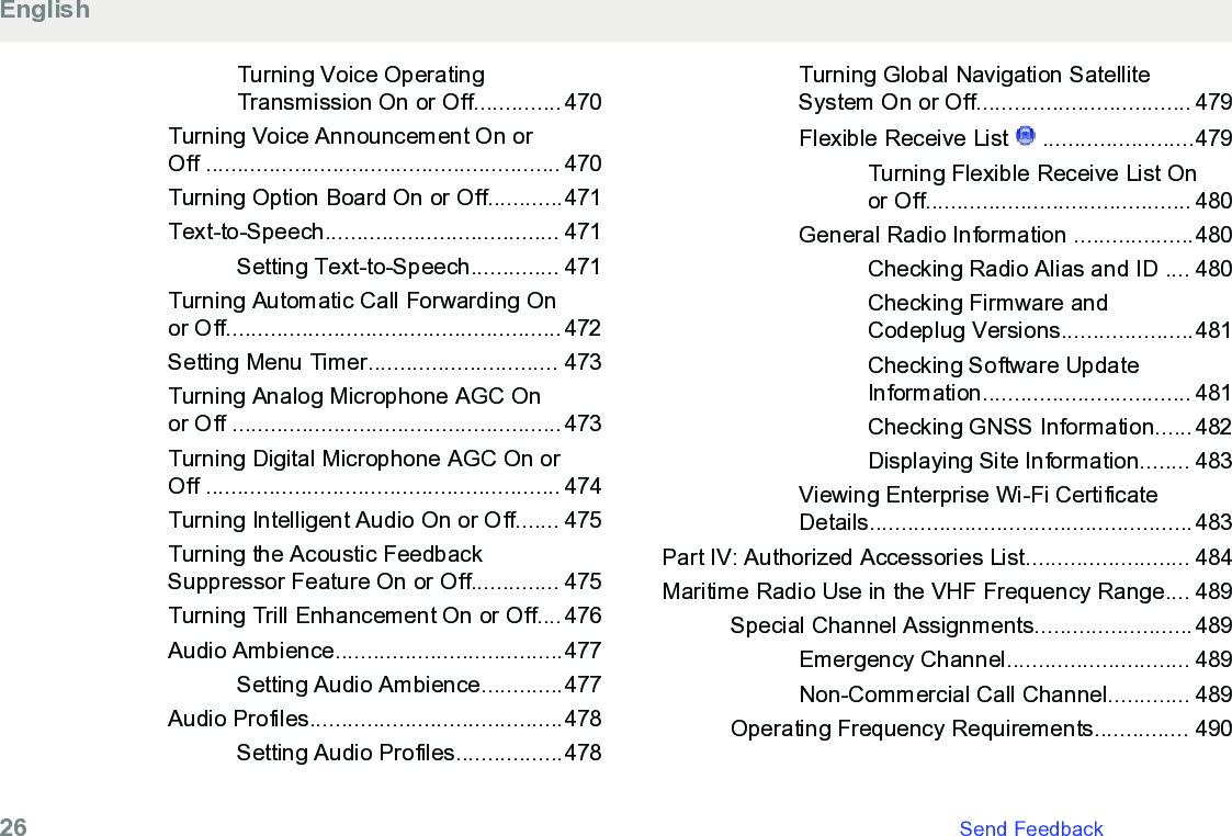 Turning Voice OperatingTransmission On or Off..............470Turning Voice Announcement On orOff ........................................................ 470Turning Option Board On or Off............471Text-to-Speech..................................... 471Setting Text-to-Speech.............. 471Turning Automatic Call Forwarding Onor Off.....................................................472Setting Menu Timer.............................. 473Turning Analog Microphone AGC Onor Off ....................................................473Turning Digital Microphone AGC On orOff ........................................................ 474Turning Intelligent Audio On or Off....... 475Turning the Acoustic FeedbackSuppressor Feature On or Off.............. 475Turning Trill Enhancement On or Off....476Audio Ambience....................................477Setting Audio Ambience.............477Audio Profiles........................................478Setting Audio Profiles.................478Turning Global Navigation SatelliteSystem On or Off.................................. 479Flexible Receive List   ........................479Turning Flexible Receive List Onor Off.......................................... 480General Radio Information ...................480Checking Radio Alias and ID .... 480Checking Firmware andCodeplug Versions.....................481Checking Software UpdateInformation................................. 481Checking GNSS Information......482Displaying Site Information........ 483Viewing Enterprise Wi-Fi CertificateDetails...................................................483Part IV: Authorized Accessories List.......................... 484Maritime Radio Use in the VHF Frequency Range.... 489Special Channel Assignments.........................489Emergency Channel............................. 489Non-Commercial Call Channel............. 489Operating Frequency Requirements............... 490English26   Send Feedback