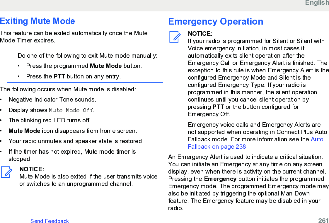 Exiting Mute ModeThis feature can be exited automatically once the MuteMode Timer expires.Do one of the following to exit Mute mode manually:• Press the programmed Mute Mode button.•Press the PTT button on any entry.The following occurs when Mute mode is disabled:• Negative Indicator Tone sounds.•Display shows Mute Mode Off.• The blinking red LED turns off.•Mute Mode icon disappears from home screen.• Your radio unmutes and speaker state is restored.• If the timer has not expired, Mute mode timer isstopped.NOTICE:Mute Mode is also exited if the user transmits voiceor switches to an unprogrammed channel.Emergency OperationNOTICE:If your radio is programmed for Silent or Silent withVoice emergency initiation, in most cases itautomatically exits silent operation after theEmergency Call or Emergency Alert is finished. Theexception to this rule is when Emergency Alert is theconfigured Emergency Mode and Silent is theconfigured Emergency Type. If your radio isprogrammed in this manner, the silent operationcontinues until you cancel silent operation bypressing PTT or the button configured forEmergency Off.Emergency voice calls and Emergency Alerts arenot supported when operating in Connect Plus AutoFallback mode. For more information see the AutoFallback on page 238.An Emergency Alert is used to indicate a critical situation.You can initiate an Emergency at any time on any screendisplay, even when there is activity on the current channel.Pressing the Emergency button initiates the programmedEmergency mode. The programmed Emergency mode mayalso be initiated by triggering the optional Man Downfeature. The Emergency feature may be disabled in yourradio.EnglishSend Feedback   261