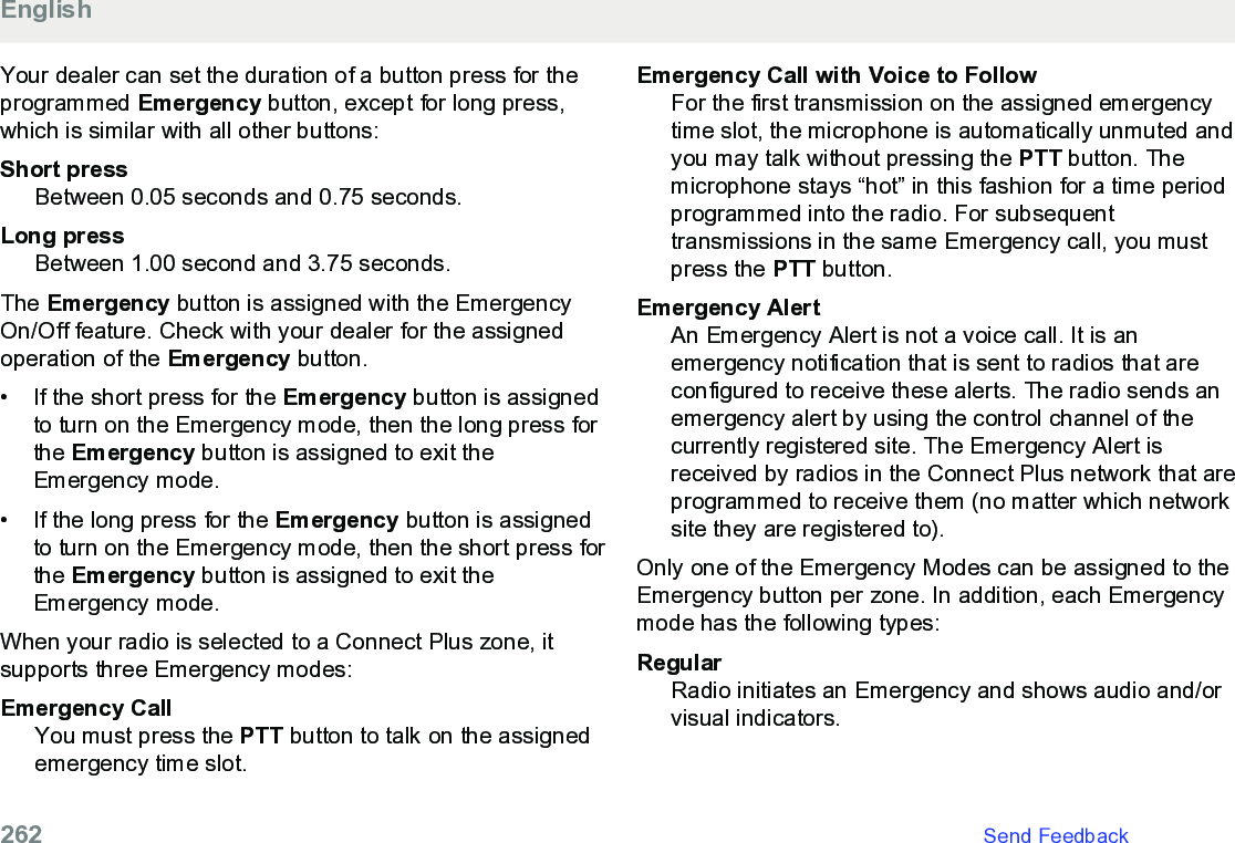 Your dealer can set the duration of a button press for theprogrammed Emergency button, except for long press,which is similar with all other buttons:Short pressBetween 0.05 seconds and 0.75 seconds.Long pressBetween 1.00 second and 3.75 seconds.The Emergency button is assigned with the EmergencyOn/Off feature. Check with your dealer for the assignedoperation of the Emergency button.• If the short press for the Emergency button is assignedto turn on the Emergency mode, then the long press forthe Emergency button is assigned to exit theEmergency mode.• If the long press for the Emergency button is assignedto turn on the Emergency mode, then the short press forthe Emergency button is assigned to exit theEmergency mode.When your radio is selected to a Connect Plus zone, itsupports three Emergency modes:Emergency CallYou must press the PTT button to talk on the assignedemergency time slot.Emergency Call with Voice to FollowFor the first transmission on the assigned emergencytime slot, the microphone is automatically unmuted andyou may talk without pressing the PTT button. Themicrophone stays “hot” in this fashion for a time periodprogrammed into the radio. For subsequenttransmissions in the same Emergency call, you mustpress the PTT button.Emergency AlertAn Emergency Alert is not a voice call. It is anemergency notification that is sent to radios that areconfigured to receive these alerts. The radio sends anemergency alert by using the control channel of thecurrently registered site. The Emergency Alert isreceived by radios in the Connect Plus network that areprogrammed to receive them (no matter which networksite they are registered to).Only one of the Emergency Modes can be assigned to theEmergency button per zone. In addition, each Emergencymode has the following types:RegularRadio initiates an Emergency and shows audio and/orvisual indicators.English262   Send Feedback
