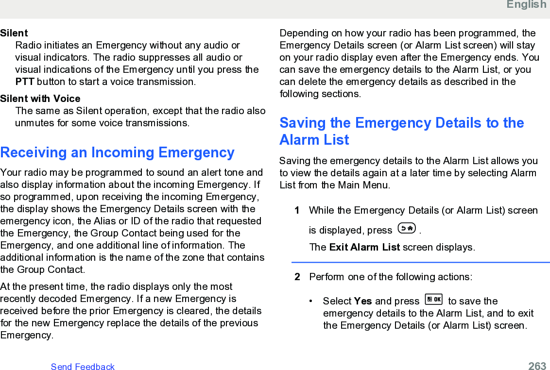 SilentRadio initiates an Emergency without any audio orvisual indicators. The radio suppresses all audio orvisual indications of the Emergency until you press thePTT button to start a voice transmission.Silent with VoiceThe same as Silent operation, except that the radio alsounmutes for some voice transmissions.Receiving an Incoming EmergencyYour radio may be programmed to sound an alert tone andalso display information about the incoming Emergency. Ifso programmed, upon receiving the incoming Emergency,the display shows the Emergency Details screen with theemergency icon, the Alias or ID of the radio that requestedthe Emergency, the Group Contact being used for theEmergency, and one additional line of information. Theadditional information is the name of the zone that containsthe Group Contact.At the present time, the radio displays only the mostrecently decoded Emergency. If a new Emergency isreceived before the prior Emergency is cleared, the detailsfor the new Emergency replace the details of the previousEmergency.Depending on how your radio has been programmed, theEmergency Details screen (or Alarm List screen) will stayon your radio display even after the Emergency ends. Youcan save the emergency details to the Alarm List, or youcan delete the emergency details as described in thefollowing sections.Saving the Emergency Details to theAlarm ListSaving the emergency details to the Alarm List allows youto view the details again at a later time by selecting AlarmList from the Main Menu.1While the Emergency Details (or Alarm List) screenis displayed, press  .The Exit Alarm List screen displays.2Perform one of the following actions:• Select Yes and press   to save theemergency details to the Alarm List, and to exitthe Emergency Details (or Alarm List) screen.EnglishSend Feedback   263