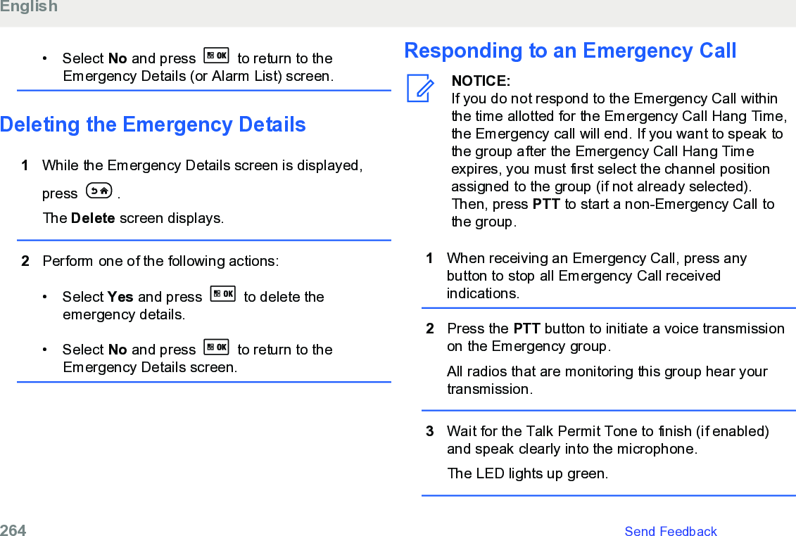 • Select No and press   to return to theEmergency Details (or Alarm List) screen.Deleting the Emergency Details1While the Emergency Details screen is displayed,press  .The Delete screen displays.2Perform one of the following actions:• Select Yes and press   to delete theemergency details.• Select No and press   to return to theEmergency Details screen.Responding to an Emergency CallNOTICE:If you do not respond to the Emergency Call withinthe time allotted for the Emergency Call Hang Time,the Emergency call will end. If you want to speak tothe group after the Emergency Call Hang Timeexpires, you must first select the channel positionassigned to the group (if not already selected).Then, press PTT to start a non-Emergency Call tothe group.1When receiving an Emergency Call, press anybutton to stop all Emergency Call receivedindications.2Press the PTT button to initiate a voice transmissionon the Emergency group.All radios that are monitoring this group hear yourtransmission.3Wait for the Talk Permit Tone to finish (if enabled)and speak clearly into the microphone.The LED lights up green.English264   Send Feedback