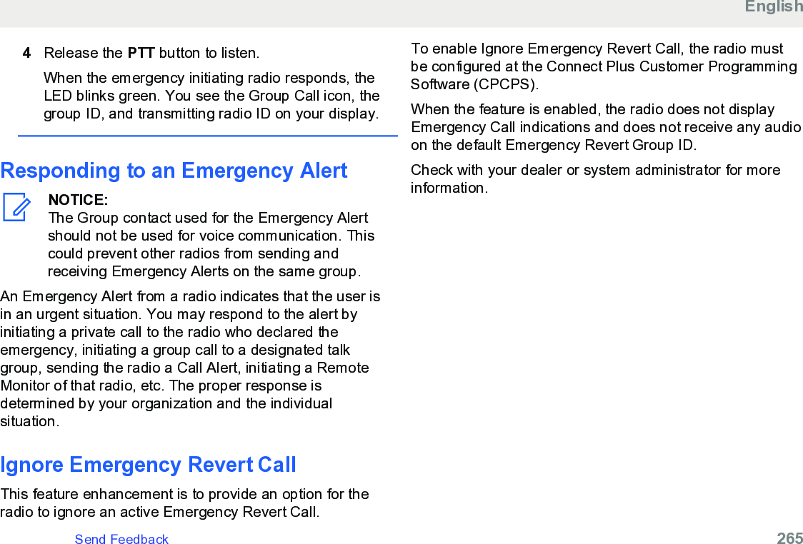 4Release the PTT button to listen.When the emergency initiating radio responds, theLED blinks green. You see the Group Call icon, thegroup ID, and transmitting radio ID on your display.Responding to an Emergency AlertNOTICE:The Group contact used for the Emergency Alertshould not be used for voice communication. Thiscould prevent other radios from sending andreceiving Emergency Alerts on the same group.An Emergency Alert from a radio indicates that the user isin an urgent situation. You may respond to the alert byinitiating a private call to the radio who declared theemergency, initiating a group call to a designated talkgroup, sending the radio a Call Alert, initiating a RemoteMonitor of that radio, etc. The proper response isdetermined by your organization and the individualsituation.Ignore Emergency Revert CallThis feature enhancement is to provide an option for theradio to ignore an active Emergency Revert Call.To enable Ignore Emergency Revert Call, the radio mustbe configured at the Connect Plus Customer ProgrammingSoftware (CPCPS).When the feature is enabled, the radio does not displayEmergency Call indications and does not receive any audioon the default Emergency Revert Group ID.Check with your dealer or system administrator for moreinformation.EnglishSend Feedback   265