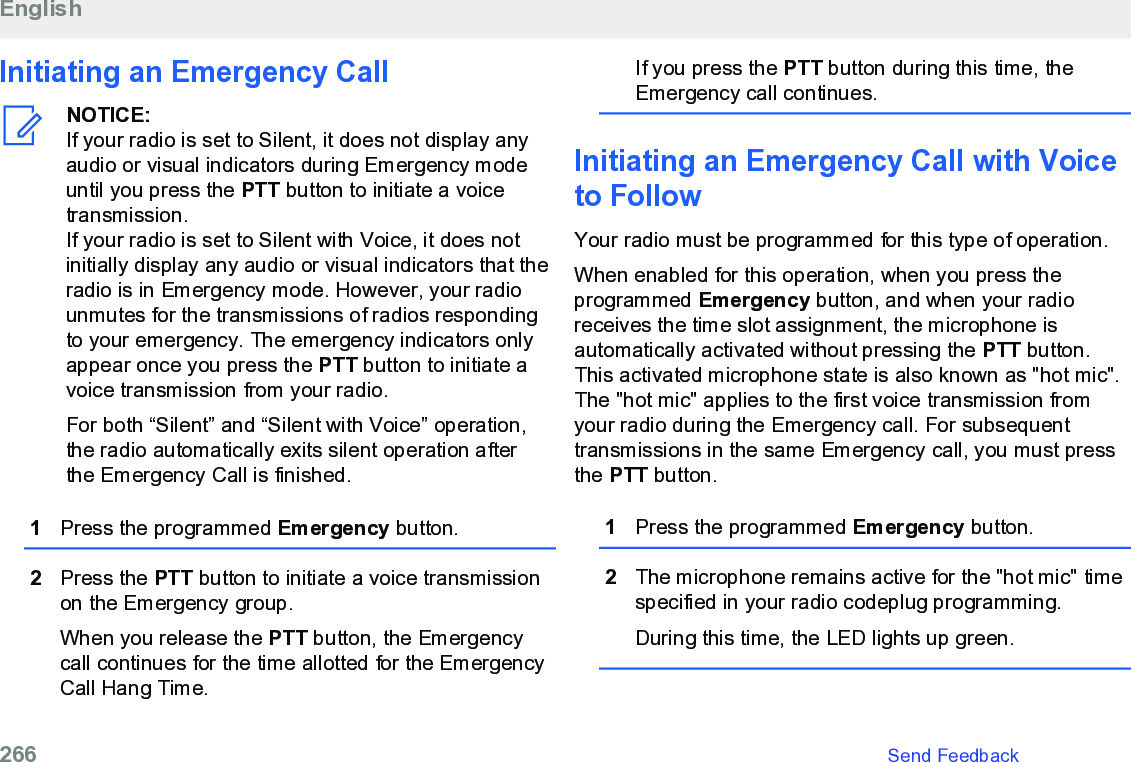 Initiating an Emergency CallNOTICE:If your radio is set to Silent, it does not display anyaudio or visual indicators during Emergency modeuntil you press the PTT button to initiate a voicetransmission.If your radio is set to Silent with Voice, it does notinitially display any audio or visual indicators that theradio is in Emergency mode. However, your radiounmutes for the transmissions of radios respondingto your emergency. The emergency indicators onlyappear once you press the PTT button to initiate avoice transmission from your radio.For both “Silent” and “Silent with Voice” operation,the radio automatically exits silent operation afterthe Emergency Call is finished.1Press the programmed Emergency button.2Press the PTT button to initiate a voice transmissionon the Emergency group.When you release the PTT button, the Emergencycall continues for the time allotted for the EmergencyCall Hang Time.If you press the PTT button during this time, theEmergency call continues.Initiating an Emergency Call with Voiceto FollowYour radio must be programmed for this type of operation.When enabled for this operation, when you press theprogrammed Emergency button, and when your radioreceives the time slot assignment, the microphone isautomatically activated without pressing the PTT button.This activated microphone state is also known as &quot;hot mic&quot;.The &quot;hot mic&quot; applies to the first voice transmission fromyour radio during the Emergency call. For subsequenttransmissions in the same Emergency call, you must pressthe PTT button.1Press the programmed Emergency button.2The microphone remains active for the &quot;hot mic&quot; timespecified in your radio codeplug programming.During this time, the LED lights up green.English266   Send Feedback