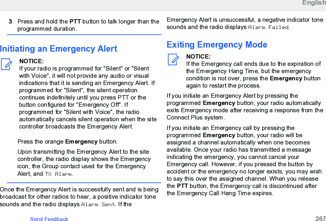 3Press and hold the PTT button to talk longer than theprogrammed duration.Initiating an Emergency AlertNOTICE:If your radio is programmed for &quot;Silent&quot; or &quot;Silentwith Voice&quot;, it will not provide any audio or visualindications that it is sending an Emergency Alert. Ifprogrammed for &quot;Silent&quot;, the silent operationcontinues indefinitely until you press PTT or thebutton configured for &quot;Emergency Off&quot;. Ifprogrammed for &quot;Silent with Voice&quot;, the radioautomatically cancels silent operation when the sitecontroller broadcasts the Emergency Alert.Press the orange Emergency button.Upon transmitting the Emergency Alert to the sitecontroller, the radio display shows the Emergencyicon, the Group contact used for the EmergencyAlert, and TX Alarm.Once the Emergency Alert is successfully sent and is beingbroadcast for other radios to hear, a positive indicator tonesounds and the radio displays Alarm Sent. If theEmergency Alert is unsuccessful, a negative indicator tonesounds and the radio displays Alarm Failed.Exiting Emergency ModeNOTICE:If the Emergency call ends due to the expiration ofthe Emergency Hang Time, but the emergencycondition is not over, press the Emergency buttonagain to restart the process.If you initiate an Emergency Alert by pressing theprogrammed Emergency button, your radio automaticallyexits Emergency mode after receiving a response from theConnect Plus system.If you initiate an Emergency call by pressing theprogrammed Emergency button, your radio will beassigned a channel automatically when one becomesavailable. Once your radio has transmitted a messageindicating the emergency, you cannot cancel yourEmergency call. However, if you pressed the button byaccident or the emergency no longer exists, you may wishto say this over the assigned channel. When you releasethe PTT button, the Emergency call is discontinued afterthe Emergency Call Hang Time expires.EnglishSend Feedback   267