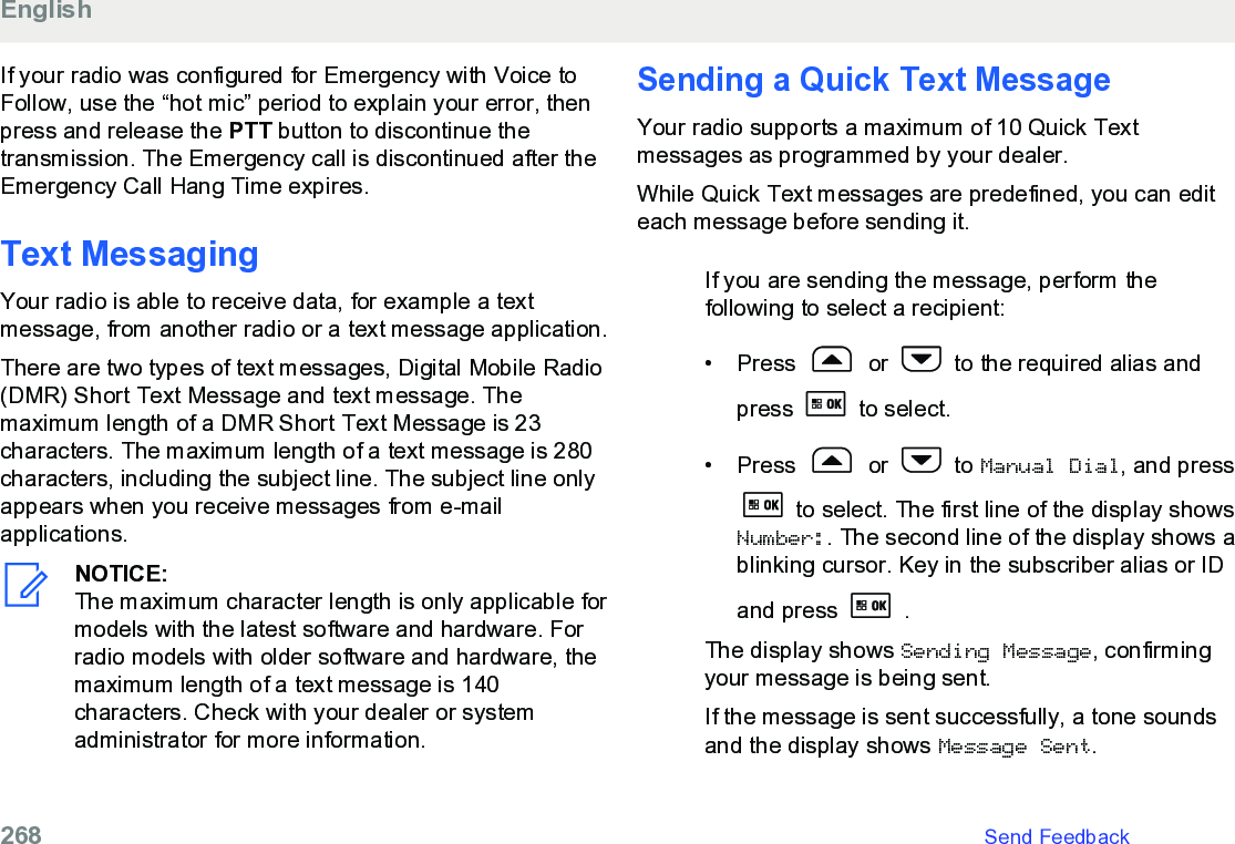 If your radio was configured for Emergency with Voice toFollow, use the “hot mic” period to explain your error, thenpress and release the PTT button to discontinue thetransmission. The Emergency call is discontinued after theEmergency Call Hang Time expires.Text MessagingYour radio is able to receive data, for example a textmessage, from another radio or a text message application.There are two types of text messages, Digital Mobile Radio(DMR) Short Text Message and text message. Themaximum length of a DMR Short Text Message is 23characters. The maximum length of a text message is 280characters, including the subject line. The subject line onlyappears when you receive messages from e-mailapplications.NOTICE:The maximum character length is only applicable formodels with the latest software and hardware. Forradio models with older software and hardware, themaximum length of a text message is 140characters. Check with your dealer or systemadministrator for more information.Sending a Quick Text MessageYour radio supports a maximum of 10 Quick Textmessages as programmed by your dealer.While Quick Text messages are predefined, you can editeach message before sending it.If you are sending the message, perform thefollowing to select a recipient:• Press   or   to the required alias andpress   to select.• Press   or   to Manual Dial, and press to select. The first line of the display showsNumber:. The second line of the display shows ablinking cursor. Key in the subscriber alias or IDand press   .The display shows Sending Message, confirmingyour message is being sent.If the message is sent successfully, a tone soundsand the display shows Message Sent.English268   Send Feedback