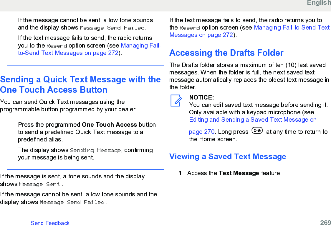 If the message cannot be sent, a low tone soundsand the display shows Message Send Failed.If the text message fails to send, the radio returnsyou to the Resend option screen (see Managing Fail-to-Send Text Messages on page 272).Sending a Quick Text Message with theOne Touch Access ButtonYou can send Quick Text messages using theprogrammable button programmed by your dealer.Press the programmed One Touch Access buttonto send a predefined Quick Text message to apredefined alias.The display shows Sending Message, confirmingyour message is being sent.If the message is sent, a tone sounds and the displayshows Message Sent .If the message cannot be sent, a low tone sounds and thedisplay shows Message Send Failed .If the text message fails to send, the radio returns you tothe Resend option screen (see Managing Fail-to-Send TextMessages on page 272).Accessing the Drafts FolderThe Drafts folder stores a maximum of ten (10) last savedmessages. When the folder is full, the next saved textmessage automatically replaces the oldest text message inthe folder.NOTICE:You can edit saved text message before sending it.Only available with a keypad microphone (see Editing and Sending a Saved Text Message onpage 270. Long press   at any time to return tothe Home screen.Viewing a Saved Text Message1Access the Text Message feature.EnglishSend Feedback   269