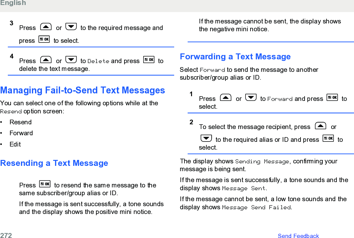 3Press   or   to the required message andpress   to select.4Press   or   to Delete and press   todelete the text message.Managing Fail-to-Send Text MessagesYou can select one of the following options while at theResend option screen:• Resend•Forward• EditResending a Text MessagePress   to resend the same message to thesame subscriber/group alias or ID.If the message is sent successfully, a tone soundsand the display shows the positive mini notice.If the message cannot be sent, the display showsthe negative mini notice.Forwarding a Text MessageSelect Forward to send the message to anothersubscriber/group alias or ID.1Press   or   to Forward and press   toselect.2To select the message recipient, press   or to the required alias or ID and press   toselect.The display shows Sending Message, confirming yourmessage is being sent.If the message is sent successfully, a tone sounds and thedisplay shows Message Sent.If the message cannot be sent, a low tone sounds and thedisplay shows Message Send Failed.English272   Send Feedback