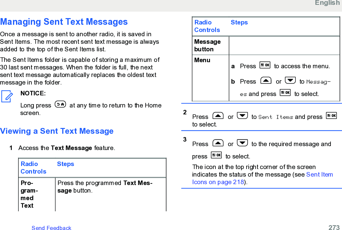 Managing Sent Text MessagesOnce a message is sent to another radio, it is saved inSent Items. The most recent sent text message is alwaysadded to the top of the Sent Items list.The Sent Items folder is capable of storing a maximum of30 last sent messages. When the folder is full, the nextsent text message automatically replaces the oldest textmessage in the folder.NOTICE:Long press   at any time to return to the Homescreen.Viewing a Sent Text Message1Access the Text Message feature.RadioControlsStepsPro-gram-medTextPress the programmed Text Mes-sage button.RadioControlsStepsMessagebuttonMenu aPress   to access the menu.bPress   or   to Messag‐es and press   to select.2Press   or   to Sent Items and press to select.3Press   or   to the required message andpress   to select.The icon at the top right corner of the screenindicates the status of the message (see Sent ItemIcons on page 218).EnglishSend Feedback   273